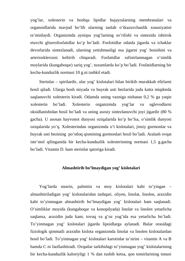 yog’lar,  xolesterin  va  boshqa  lipidlar  hujayralarning  membranalari  va
organoidlarida  mavjud  bo’lib  ularning  tanlab  o’tkazuvchanlik  xususiyatini
ta’minlaydi. Organizmda  ayniqsa  yog’larning so’rilishi  va sintezida  ishtirok
etuvchi gliserofosfatidlar ko’p bo’ladi. Fosfotidlar odatda jigarda va ichaklar
devorlarida sintezlanadi, ularning yetishmasligi esa jigarni yog’ bosishini va
arteriosklerozni  keltirib  chiqaradi.  Fosfatidlar  rafinirlanmagan  o’simlik
moylarida (kungaboqar) sariq yog’, tuxumlarda ko’p bo’ladi. Fosfatidlarning bir
kecha-kunduzlik normasi 10 g.ni tashkil etadi.
Sterinlar – spirtlardir, ular yog’ kislotalari bilan birikib murakkab efirlarni
hosil qiladi. Ularga bosh miyada va buyrak usti bezlarida juda katta miqdorda
saqlanuvchi xolesterin kiradi. Odamda uning vazniga nisbatan 0,2 % ga yaqin
xolesterin  bo’ladi.  Xolesterin  organizmda  yog’lar  va  uglevodlarni
oksidlanishidan hosil bo’ladi va uning asosiy sintezlanuvchi joyi jigardir (80 %
gacha). U asosan hayvonot dunyosi oziqalarida ko’p bo’lsa, o’simlik dunyosi
oziqalarida yo’q. Xolesterindan organizmda o’t kislotalari, jinsiy gormonlar va
buyrak usti bezining  po’stloq qismining gormonlari hosil bo’ladi. Aralash ovqat
iste’mol qilinganida bir kecha-kunduzlik xolesterinning normasi 1,5 g.gacha
bo’ladi. Vitamin D. ham sterinlar qatoriga kiradi.
Almashtirib bo’lmaydigan yog’ kislotalari
Yog’larda  stearin,  palmitin  va  moy  kislotalari  kabi  to’yingan  –
almashtiriladigan yog’ kislotalaridan tashqari, oliyen, linolat, linolen, araxidin
kabi  to’yinmagan  almashtirib  bo’lmaydigan  yog’  kislotalari  ham  saqlanadi.
O’simliklar moyida (kungaboqar va konopilyada) linolat va linolen yetarlicha
saqlansa,  araxidin juda kam;  tovuq va g’oz yog’ida  esa yetarlicha bo’ladi.
To’yinmagan  yog’  kislotalari  jigarda  lipoidlarga  aylanadi.  Bular  orasidagi
fiziologik qimmatli araxidin kislota organizmda linolat va linolen kislotalardan
hosil bo’ladi. To’yinmagan yog’ kislotalari karotinlar ta’sirini – vitamin A va B
hamda C ni faollashtiradi. Ovqatlar tarkibidagi to’yinmagan yog’ kislotalarining
bir kecha-kunduzlik kaloriyligi 1 % dan tushib ketsa, qon tomirlarining tonusi
