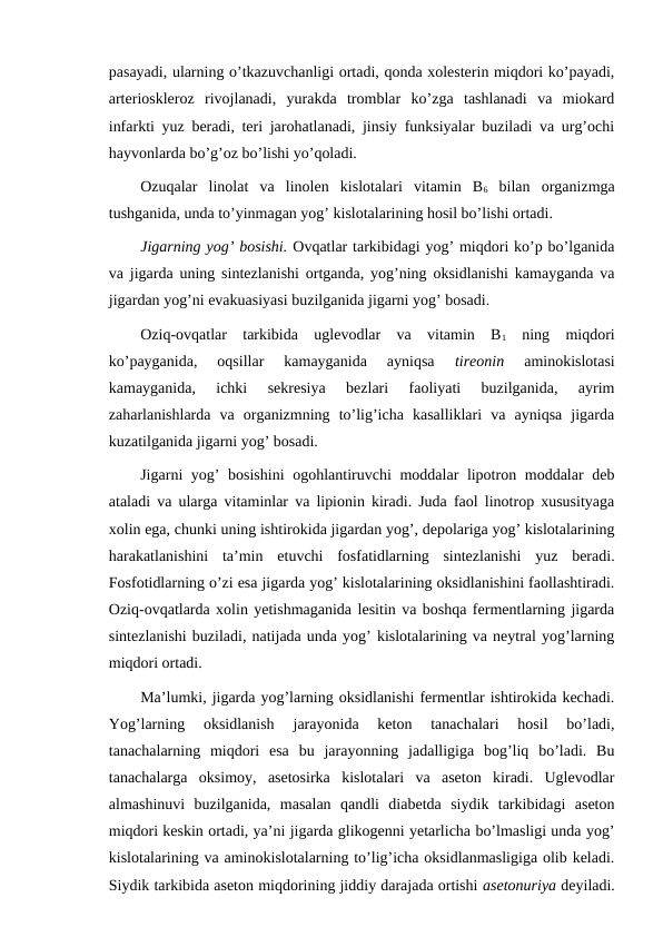 pasayadi, ularning o’tkazuvchanligi ortadi, qonda xolesterin miqdori ko’payadi,
arterioskleroz  rivojlanadi,  yurakda  tromblar  ko’zga  tashlanadi  va  miokard
infarkti yuz beradi, teri jarohatlanadi, jinsiy funksiyalar buziladi va urg’ochi
hayvonlarda bo’g’oz bo’lishi yo’qoladi.
Ozuqalar  linolat  va  linolen  kislotalari  vitamin  B6 bilan  organizmga
tushganida, unda to’yinmagan yog’ kislotalarining hosil bo’lishi ortadi.
Jigarning yog’ bosishi. Ovqatlar tarkibidagi yog’ miqdori ko’p bo’lganida
va jigarda uning sintezlanishi ortganda, yog’ning oksidlanishi kamayganda va
jigardan yog’ni evakuasiyasi buzilganida jigarni yog’ bosadi.
Oziq-ovqatlar  tarkibida  uglevodlar  va  vitamin  B1 ning  miqdori
ko’payganida,  oqsillar  kamayganida  ayniqsa
 tireonin 
aminokislotasi
kamayganida,  ichki  sekresiya  bezlari  faoliyati  buzilganida,  ayrim
zaharlanishlarda  va  organizmning  to’lig’icha  kasalliklari  va  ayniqsa  jigarda
kuzatilganida jigarni yog’ bosadi.
Jigarni yog’  bosishini  ogohlantiruvchi moddalar lipotron moddalar deb
ataladi va ularga vitaminlar va lipionin kiradi. Juda faol linotrop xususityaga
xolin ega, chunki uning ishtirokida jigardan yog’, depolariga yog’ kislotalarining
harakatlanishini  ta’min  etuvchi  fosfatidlarning  sintezlanishi  yuz  beradi.
Fosfotidlarning o’zi esa jigarda yog’ kislotalarining oksidlanishini faollashtiradi.
Oziq-ovqatlarda xolin yetishmaganida lesitin va boshqa fermentlarning jigarda
sintezlanishi buziladi, natijada unda yog’ kislotalarining va neytral yog’larning
miqdori ortadi.
Ma’lumki, jigarda yog’larning oksidlanishi fermentlar ishtirokida kechadi.
Yog’larning  oksidlanish  jarayonida  keton  tanachalari  hosil  bo’ladi,
tanachalarning  miqdori  esa  bu  jarayonning  jadalligiga  bog’liq  bo’ladi.  Bu
tanachalarga  oksimoy,  asetosirka  kislotalari  va  aseton  kiradi.  Uglevodlar
almashinuvi  buzilganida,  masalan  qandli  diabetda  siydik  tarkibidagi  aseton
miqdori keskin ortadi, ya’ni jigarda glikogenni yetarlicha bo’lmasligi unda yog’
kislotalarining va aminokislotalarning to’lig’icha oksidlanmasligiga olib keladi.
Siydik tarkibida aseton miqdorining jiddiy darajada ortishi asetonuriya deyiladi.
