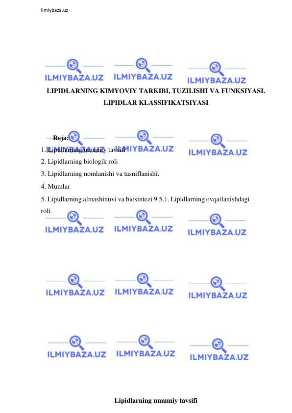  
Ilmiybaza.uz 
 
 
 
 
 
 
LIPIDLARNING KIMYOVIY TARKIBI, TUZILISHI VA FUNKSIYASI. 
LIPIDLAR KLASSIFIKATSIYASI 
 
 
       Reja: 
1. Lipidlarning umumiy tavsifi 
2. Lipidlarning biologik roli 
3. Lipidlarning nomlanishi va tasniflanishi.  
4. Mumlar 
5. Lipidlarning almashinuvi va biosintezi 9.5.1. Lipidlarning ovqatlanishdagi 
roli.  
 
 
 
 
 
 
 
 
 
 
 
 
 
 
 
Lipidlarning umumiy tavsifi 
