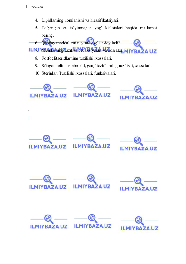  
Ilmiybaza.uz 
 
4. Lipidlarning nomlanishi va klassifikatsiyasi.  
5. To’yingan va to’yinmagan yog’ kislotalari haqida ma‘lumot 
bering.  
6. Qanday moddalarni neytral yog’lar deyiladi?  
7. Mumlarning tuzilishi, funksiyalari va xossalari.  
8. Fosfoglitseridlarning tuzilishi, xossalari.  
9. Sfingomielin, serebrozid, gangliozidlarning tuzilishi, xossalari.  
10. Sterinlar. Tuzilishi, xossalari, funksiyalari.  
 
 
 
