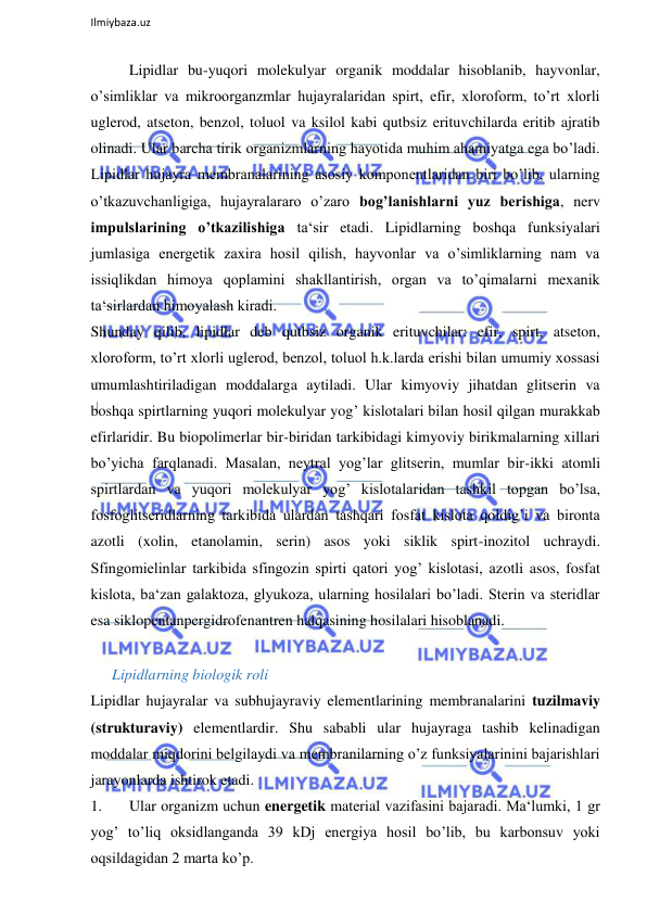  
Ilmiybaza.uz 
 
Lipidlar bu-yuqori molekulyar organik moddalar hisoblanib, hayvonlar, 
o’simliklar va mikroorganzmlar hujayralaridan spirt, efir, xloroform, to’rt xlorli 
uglerod, atseton, benzol, toluol va ksilol kabi qutbsiz erituvchilarda eritib ajratib 
olinadi. Ular barcha tirik organizmlarning hayotida muhim ahamiyatga ega bo’ladi. 
Lipidlar hujayra membranalarining asosiy komponentlaridan biri bo’lib, ularning 
o’tkazuvchanligiga, hujayralararo o’zaro bog’lanishlarni yuz berishiga, nerv 
impulslarining o’tkazilishiga ta‘sir etadi. Lipidlarning boshqa funksiyalari 
jumlasiga energetik zaxira hosil qilish, hayvonlar va o’simliklarning nam va 
issiqlikdan himoya qoplamini shakllantirish, organ va to’qimalarni mexanik 
ta‘sirlardan himoyalash kiradi.  
Shunday qilib, lipidlar deb qutbsiz organik erituvchilar: efir, spirt, atseton, 
xloroform, to’rt xlorli uglerod, benzol, toluol h.k.larda erishi bilan umumiy xossasi 
umumlashtiriladigan moddalarga aytiladi. Ular kimyoviy jihatdan glitserin va 
boshqa spirtlarning yuqori molekulyar yog’ kislotalari bilan hosil qilgan murakkab 
efirlaridir. Bu biopolimerlar bir-biridan tarkibidagi kimyoviy birikmalarning xillari 
bo’yicha farqlanadi. Masalan, neytral yog’lar glitserin, mumlar bir-ikki atomli 
spirtlardan va yuqori molekulyar yog’ kislotalaridan tashkil topgan bo’lsa, 
fosfoglitseridlarning tarkibida ulardan tashqari fosfat kislota qoldig’i va bironta 
azotli (xolin, etanolamin, serin) asos yoki siklik spirt-inozitol uchraydi. 
Sfingomielinlar tarkibida sfingozin spirti qatori yog’ kislotasi, azotli asos, fosfat 
kislota, ba‘zan galaktoza, glyukoza, ularning hosilalari bo’ladi. Sterin va steridlar 
esa siklopentanpergidrofenantren halqasining hosilalari hisoblanadi.  
  
Lipidlarning biologik roli  
Lipidlar hujayralar va subhujayraviy elementlarining membranalarini tuzilmaviy 
(strukturaviy) elementlardir. Shu sababli ular hujayraga tashib kelinadigan 
moddalar miqdorini belgilaydi va membranilarning o’z funksiyalarinini bajarishlari 
jarayonlarda ishtirok etadi.  
1. 
Ular organizm uchun energetik material vazifasini bajaradi. Ma‘lumki, 1 gr 
yog’ to’liq oksidlanganda 39 kDj energiya hosil bo’lib, bu karbonsuv yoki 
oqsildagidan 2 marta ko’p.  
