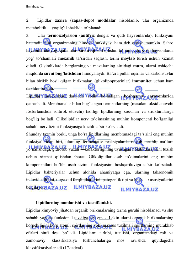  
Ilmiybaza.uz 
 
2. 
Lipidlar zaxira (zapas-depo) moddalar hisoblanib, ular organizmda 
metabolitik ―yoqilg’i‖ shaklida to’planadi.  
3. 
Ular termoizolyasion (antifriz dengiz va qutb hayvonlarida), funksiyani 
bajaradi, buni organizmning himoya funksiyasi ham deb qarash mumkin. Sahro 
hayvonlarida yog’ qatlamlari suvni iqtisod qilishni ta‘minlaydi. Ko’p hayvonlarda 
yog’ to’shamlari mexanik ta‘sirdan saqlash, terini moylab turish uchun xizmat 
qiladi. O’simliklarda barglarning va mevalarning sirtidagi mum, ularni oshiqcha 
miqdorda suvni bug’latishdan himoyalaydi. Ba‘zi lipidlar oqsillar va karbonsuvlar 
bilan birikib hosil qilgan birikmalari (glikolipoproteinlar) immunitet uchun ham 
daxldor bo’ladi.  
Lipidlar molekulyar darajada sodir bo’ladigan boshqaruv jarayonlarida 
qatnashadi. Membranalar bilan bog’langan fermentlarning (masalan, oksidlanuvchi 
fosforlanishda ishtirok etuvchi) faolligi lipidlarning xossalari va strukturalariga 
bog’liq bo’ladi. Glikolipidlar nerv to’qimasining muhim komponenti bo’lganligi 
sababli nerv tizimi funksiyasiga kuchli ta‘sir ko’rsatadi.  
Shunday taxmin borki, unga ko’ra lipidlarning membranadagi ta‘sirini eng muhim 
funksiyalaridan biri, ularning fermentativ reaksiyalarda noyob tartibli, ma‘lum 
yo’nalishdagi, gidrofob yuzali ―kofaktorligining uyushgan holati‖ darajasini tuzish 
uchun xizmat qilishdan iborat. Glikolipidlar asab to’qimalarini eng muhim 
komponentlari bo’lib, asab tizimi funksiyasini boshqariluviga ta‘sir ko’rsatadi. 
Lipidlar bakteriyalar uchun alohida ahamiyatga ega, ularning taksonomik 
induvidualligini, turga oid farqli jihatlarini, patogenlik tipi va boshqa xususiyatlarini 
belgilaydi.  
  
   Lipidlarning nomlanishi va tasniflanishi.  
Lipidlar kimyoviy jihatdan organik birikmalarning terma guruhi hisoblanadi va shu 
sababli yagona funksional tavsifga ega emas. Lekin ularni organik birikmalarning 
ko’pchiligini ko’p atomli spirtlarning yoki maxsus tuzilmali spirtlarning murakkab 
efirlari sinfi desa bo’ladi. Lipidlarni tarkibi, tuzilishi, organizmdagi roli va 
zamonaviy 
klassifikatsiya 
tushunchalariga 
mos 
ravishda 
quyidagicha 
klassifikatsiyalanadi (17-jadval).  
  
