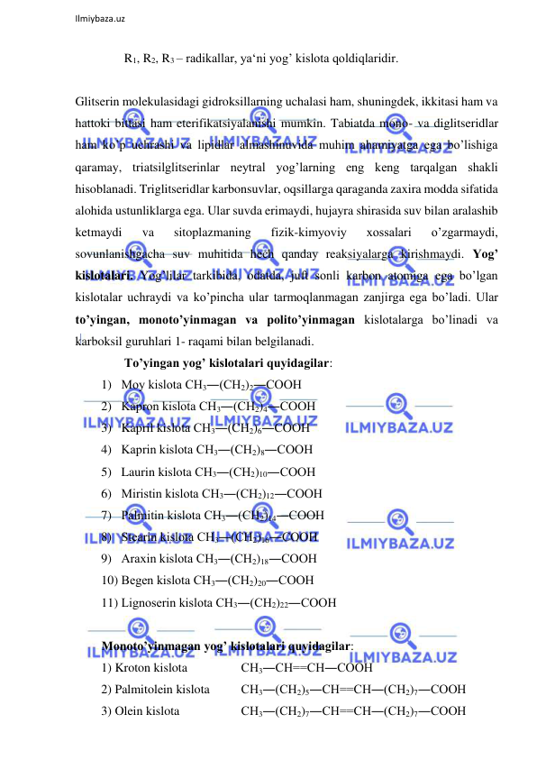  
Ilmiybaza.uz 
 
R1, R2, R3 – radikallar, ya‘ni yog’ kislota qoldiqlaridir.  
  
Glitserin molekulasidagi gidroksillarning uchalasi ham, shuningdek, ikkitasi ham va 
hattoki bittasi ham eterifikatsiyalanishi mumkin. Tabiatda mono- va diglitseridlar 
ham ko’p uchrashi va lipidlar almashinuvida muhim ahamiyatga ega bo’lishiga 
qaramay, triatsilglitserinlar neytral yog’larning eng keng tarqalgan shakli 
hisoblanadi. Triglitseridlar karbonsuvlar, oqsillarga qaraganda zaxira modda sifatida 
alohida ustunliklarga ega. Ular suvda erimaydi, hujayra shirasida suv bilan aralashib 
ketmaydi 
va 
sitoplazmaning 
fizik-kimyoviy 
xossalari 
o’zgarmaydi, 
sovunlanishgacha suv muhitida hech qanday reaksiyalarga kirishmaydi. Yog’ 
kislotalari. Yog’lilar tarkibida, odatda, juft sonli karbon atomiga ega bo’lgan 
kislotalar uchraydi va ko’pincha ular tarmoqlanmagan zanjirga ega bo’ladi. Ular 
to’yingan, monoto’yinmagan va polito’yinmagan kislotalarga bo’linadi va 
karboksil guruhlari 1- raqami bilan belgilanadi.  
To’yingan yog’ kislotalari quyidagilar:  
1) Moy kislota СН3―(СН2)2―СООН  
2) Kapron kislota СН3―(СН2)4―СООН  
3) Kapril kislota СН3―(СН2)6―СООН  
4) Kaprin kislota СН3―(СН2)8―СООН  
5) Laurin kislota СН3―(СН2)10―СООН  
6) Miristin kislota СН3―(СН2)12―СООН  
7) Palmitin kislota СН3―(СН2)14―СООН  
8) Stearin kislota СН3―(СН2)16―СООН  
9) Araxin kislota СН3―(СН2)18―СООН  
10) Begen kislota СН3―(СН2)20―СООН  
11) Lignoserin kislota СН3―(СН2)22―СООН  
  
Monoto’yinmagan yog’ kislotalari quyidagilar:  
1) Kroton kislota  
  
 СН3―СН==СН―СООН  
2) Palmitolein kislota  
 СН3―(СН2)5―СН==СН―(СН2)7―СООН  
3) Olein kislota  
  
 СН3―(СН2)7―СН==СН―(СН2)7―СООН  
