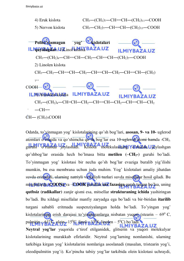  
Ilmiybaza.uz 
 
4) Eruk kislota  
  
 СН3―(СН2)7―СН==СН―(СН2)11―СООН  
5) Nervon kislota    
 СН3―СН2)7―СН==СН―(СН2)13―СООН  
  
Polito’yinmagan 
yog’ 
kislotalari 
quyidagilar:: 1)Linol kislota  
 СН3―(СН2)4―СН==СН―СН2―СН==СН―(СН2)7―СООН  
2) Linolen kislota  
СН3―СН2―СН==СН―СН2―СН==СН―СН2―СН==СН―(СН2)
7-- 
СООН  
3) Araxidon kislota  
СН3―(СН2)4―СН=СН―СН2―СН==СН―СН2―СН==СН―СН2
―СН== 
СН― (СН2)3СООН  
  
Odatda, to’yinmagan yog’ kislotalarining qo’sh bog’lari, asosan, 9- va 10- uglerod 
atomlari o’rtasida va qo’shimcha qo’sh bog’lar esa 10-uglerod atomi hamda -CH3- 
guruhi o’rtasida joylashadi. Kislota 
molekulasining o’rtasida 
joylashgan 
qo’shbog’lar orasida hech bo’lmasa bitta metilen (–CH2-) guruhi bo’ladi. 
To’yinmagan yog’ kislotasi bir necha qo’sh bog’lar evaziga buralib yig’ilishi 
mumkin, bu esa membrana uchun juda muhim. Yog’ kislotalari amaliy jihatdan 
suvda erimaydi, ularning natriyli va kaliyli tuzlari suvda misellalar hosil qiladi. Bu 
misellalarda -COONa va –COOK guruhlar suv fazasiga qarab turgan bo’lsa, uning 
qutbsiz (radikallar) zanjir qismi esa, mitsellar strukturaning ichida yashiringan 
bo’ladi. Bu xildagi misellalar manfiy zaryadga ega bo’ladi va bir-biridan itarilib 
turgani sababli eritmada suspenziyalangan holda bo’ladi. To’yingan yog’ 
kislotalarining erish darajasi to’yinmaganlarga nisbatan yuqori (stearin ‒ 690 C, 
palmitin ‒ 610 C, olein ‒150C, linol ‒ 130S, linolen ‒ 50C) bo’ladi.  
Neytral yog’lar yuqorida e‘tirof etilganidek, glitserin va yuqori molekulyar 
kislotalarining murakkab efirlaridir. Neytral yog’larning nomlanishi, ularning 
tarkibiga kirgan yog’ kislotalarini nomlariga asoslanadi (masalan, tristearin yog’i, 
oleodipalmitin yog’i). Ko’pincha tabiiy yog’lar tarkibida olein kislotasi uchraydi, 
