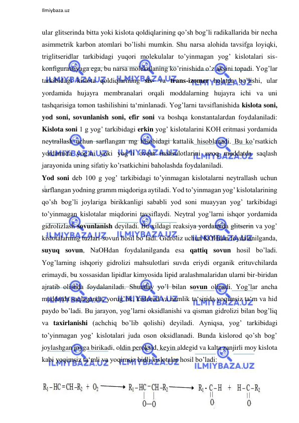  
Ilmiybaza.uz 
 
ular glitserinda bitta yoki kislota qoldiqlarining qo’sh bog’li radikallarida bir necha 
asimmetrik karbon atomlari bo’lishi mumkin. Shu narsa alohida tavsifga loyiqki, 
triglitseridlar tarkibidagi yuqori molekulalar to’yinmagan yog’ kislotalari sis-
konfiguratsiyaga ega, bu narsa molekulaning ko’rinishida o’z aksini topadi. Yog’lar 
tarkibidagi kislota qoldiqlarining sis- va trans-izomer holatda bo’lishi, ular 
yordamida hujayra membranalari orqali moddalarning hujayra ichi va uni 
tashqarisiga tomon tashilishini ta‘minlanadi. Yog’larni tavsiflanishida kislota soni, 
yod soni, sovunlanish soni, efir soni va boshqa konstantalardan foydalaniladi: 
Kislota soni 1 g yog’ tarkibidagi erkin yog’ kislotalarini KOH eritmasi yordamida 
neytrallash uchun sarflangan mg hisobidagi kattalik hisoblanadi. Bu ko’rsatkich 
yordamida yog’ni yoki yog’li ovqat mahsulotlarini uzoq muddatda saqlash 
jarayonida uning sifatiy ko’rsatkichini baholashda foydalaniladi.  
Yod soni deb 100 g yog’ tarkibidagi to’yinmagan kislotalarni neytrallash uchun 
sarflangan yodning gramm miqdoriga aytiladi. Yod to’yinmagan yog’ kislotalarining 
qo’sh bog’li joylariga birikkanligi sababli yod soni muayyan yog’ tarkibidagi 
to’yinmagan kislotalar miqdorini tavsiflaydi. Neytral yog’larni ishqor yordamida 
gidrolizlash sovunlanish deyiladi. Bu xildagi reaksiya yordamida glitserin va yog’ 
kislotalarning tuzlari-sovun hosil bo’ladi. Gidroliz uchun KOHdan foydalanilganda, 
suyuq sovun, NaOHdan foydalanilganda esa qattiq sovun hosil bo’ladi. 
Yog’larning ishqoriy gidrolizi mahsulotlari suvda eriydi organik erituvchilarda 
erimaydi, bu xossasidan lipidlar kimyosida lipid aralashmalaridan ularni bir-biridan 
ajratib olishda foydalaniladi. Shunday yo’l bilan sovun olinadi. Yog’lar ancha 
muddatda saqlaganda, yorug’lik, kislorod va namlik ta‘sirida yoqimsiz ta‘m va hid 
paydo bo’ladi. Bu jarayon, yog’larni oksidlanishi va qisman gidrolizi bilan bog’liq 
va taxirlanishi (achchiq bo’lib qolishi) deyiladi. Ayniqsa, yog’ tarkibidagi 
to’yinmagan yog’ kislotalari juda oson oksidlanadi. Bunda kislorod qo’sh bog’ 
joylashgan joyga birikadi, oldin peroksid, keyin aldegid va kalta zanjirli moy kislota 
kabi yoqimsiz ta‘mli va yoqimsiz hidli kislotalar hosil bo’ladi:  
  
  
