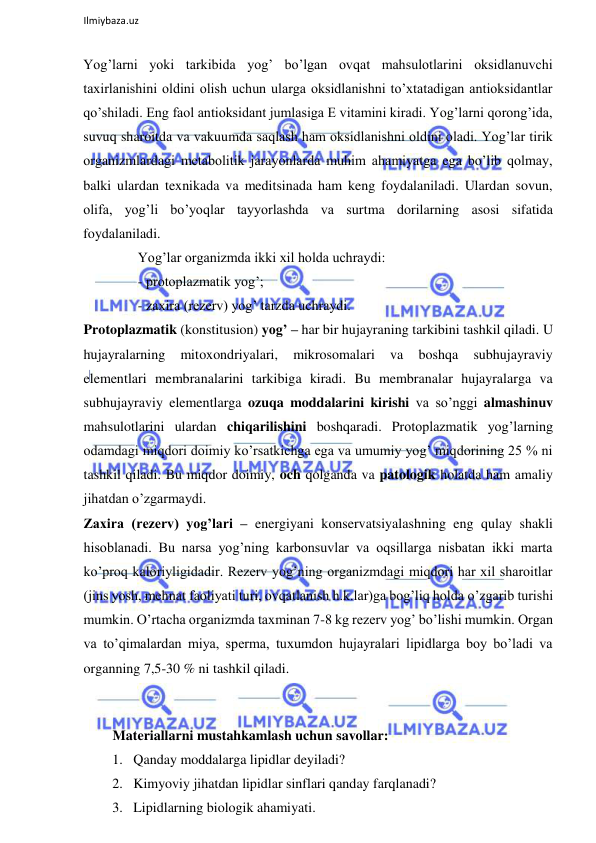  
Ilmiybaza.uz 
 
Yog’larni yoki tarkibida yog’ bo’lgan ovqat mahsulotlarini oksidlanuvchi 
taxirlanishini oldini olish uchun ularga oksidlanishni to’xtatadigan antioksidantlar 
qo’shiladi. Eng faol antioksidant jumlasiga E vitamini kiradi. Yog’larni qorong’ida, 
suvuq sharoitda va vakuumda saqlash ham oksidlanishni oldini oladi. Yog’lar tirik 
organizmlardagi metabolitik jarayonlarda muhim ahamiyatga ega bo’lib qolmay, 
balki ulardan texnikada va meditsinada ham keng foydalaniladi. Ulardan sovun, 
olifa, yog’li bo’yoqlar tayyorlashda va surtma dorilarning asosi sifatida 
foydalaniladi.  
Yog’lar organizmda ikki xil holda uchraydi:  
- protoplazmatik yog’;  
- zaxira (rezerv) yog’ tarzda uchraydi.  
Protoplazmatik (konstitusion) yog’ ‒ har bir hujayraning tarkibini tashkil qiladi. U 
hujayralarning 
mitoxondriyalari, 
mikrosomalari 
va 
boshqa 
subhujayraviy 
elementlari membranalarini tarkibiga kiradi. Bu membranalar hujayralarga va 
subhujayraviy elementlarga ozuqa moddalarini kirishi va so’nggi almashinuv 
mahsulotlarini ulardan chiqarilishini boshqaradi. Protoplazmatik yog’larning 
odamdagi miqdori doimiy ko’rsatkichga ega va umumiy yog’ miqdorining 25 % ni 
tashkil qiladi. Bu miqdor doimiy, och qolganda va patologik holatda ham amaliy 
jihatdan o’zgarmaydi.  
Zaxira (rezerv) yog’lari ‒ energiyani konservatsiyalashning eng qulay shakli 
hisoblanadi. Bu narsa yog’ning karbonsuvlar va oqsillarga nisbatan ikki marta 
ko’proq kaloriyligidadir. Rezerv yog’ning organizmdagi miqdori har xil sharoitlar 
(jins yosh, mehnat faoliyati turi, ovqatlanish h.k.lar)ga bog’liq holda o’zgarib turishi 
mumkin. O’rtacha organizmda taxminan 7-8 kg rezerv yog’ bo’lishi mumkin. Organ 
va to’qimalardan miya, sperma, tuxumdon hujayralari lipidlarga boy bo’ladi va 
organning 7,5-30 % ni tashkil qiladi.  
  
 
Materiallarni mustahkamlash uchun savollar:  
1. Qanday moddalarga lipidlar deyiladi?  
2. Kimyoviy jihatdan lipidlar sinflari qanday farqlanadi?  
3. Lipidlarning biologik ahamiyati.  
