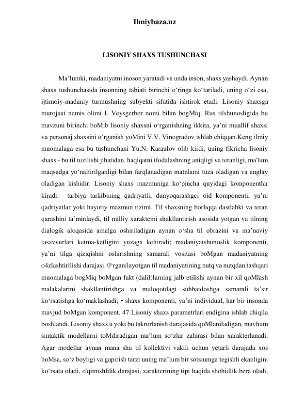 Ilmiybaza.uz 
 
 
LISONIY SHAXS TUSHUNCHASI 
 
Ma’lumki, madaniyatni inoson yaratadi va unda inson, shaxs yashaydi. Aynan 
shaxs tushunchasida insonning tabiati birinchi o‘ringa ko‘tariladi, uning o‘zi esa, 
ijtimoiy-madaniy turmushning subyekti sifatida ishtirok etadi. Lisoniy shaxsga 
murojaat nemis olimi I. Veysgerber nomi bilan bogMiq. Rus tilshunosligida bu 
mavzuni birinchi boMib lisoniy shaxsni o‘rganishning ikkita, ya’ni muallif shaxsi 
va personaj shaxsini o‘rganish yoMini V.V. Vinogradov ishlab chiqqan.Keng ilmiy 
muomalaga esa bu tushunchani Yu.N. Karaulov olib kirdi, uning fikricha lisoniy 
shaxs - bu til tuzilishi jihatidan, haqiqatni ifodalashning aniqligi va teranligi, ma'lum 
maqsadga yo‘naltirilganligi bilan farqlanadigan matnlami tuza oladigan va anglay 
oladigan kishidir. Lisoniy shaxs mazmuniga ko‘pincha quyidagi komponentlar 
kiradi:  tarbiya tarkibining qadriyatli, dunyoqarashgci oid komponenti, ya’ni 
qadriyatlar yoki hayotiy mazmun tizimi. Til shaxsning borliqqa dastlabki va teran 
qarashini ta’minlaydi, til milliy xaraktemi shakllantirish asosida yotgan va tilning 
dialogik aloqasida amalga oshiriladigan aynan o‘sha til obrazini va ma’naviy 
tasavvurlari ketma-ketligini yuzaga keltiradi; madaniyatshunoslik komponenti, 
ya’ni tilga qiziqishni oshirishning samarali vositasi boMgan madaniyatning 
o4zlashtirilishi darajasi. 0‘rganilayotgan til madaniyatining nutq va nutqdan tashqari 
muomalaga bogMiq boMgan fakt (dalil)larning jalb etilishi aynan bir xil qoMlash 
malakalarini shakllantirishga va muloqotdagi suhbatdoshga samarali ta’sir 
ko‘rsatishga ko‘maklashadi; • shaxs komponenti, ya’ni individual, har bir insonda 
mavjud boMgan komponent. 47 Lisoniy shaxs parametrlari endigina ishlab chiqila 
boshlandi. Lisoniy shaxs u yoki bu takrorlanish darajasida qoMlaniladigan, mavhum 
sintaktik modellarni toMdiradigan ma’lum so‘zlar zahirasi bilan xarakterlanadi. 
Agar modellar aynan mana shu til kollektivi vakili uchun yetarli darajada xos 
boMsa, so‘z boyligi va gapirish tarzi uning ma’lum bir sotsiumga tegishli ekanligini 
ko‘rsata oladi, o'qimishlilik darajasi, xarakterining tipi haqida shohidlik bera oladi, 
