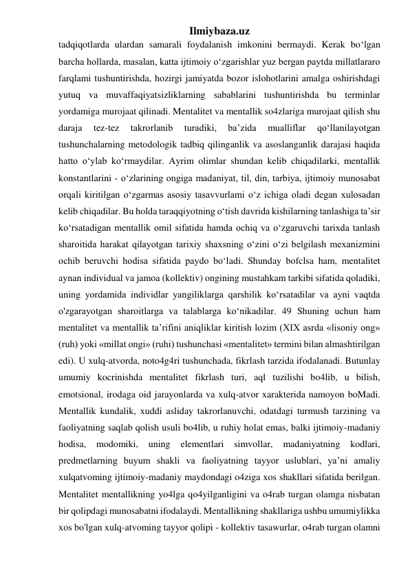 Ilmiybaza.uz 
tadqiqotlarda ulardan samarali foydalanish imkonini bermaydi. Kerak bo‘lgan 
barcha hollarda, masalan, katta ijtimoiy o‘zgarishlar yuz bergan paytda millatlararo 
farqlami tushuntirishda, hozirgi jamiyatda bozor islohotlarini amalga oshirishdagi 
yutuq va muvaffaqiyatsizliklarning sabablarini tushuntirishda bu terminlar 
yordamiga murojaat qilinadi. Mentalitet va mentallik so4zlariga murojaat qilish shu 
daraja 
tez-tez 
takrorlanib 
turadiki, 
ba’zida 
mualliflar 
qo‘llanilayotgan 
tushunchalarning metodologik tadbiq qilinganlik va asoslanganlik darajasi haqida 
hatto o‘ylab ko‘rmaydilar. Ayrim olimlar shundan kelib chiqadilarki, mentallik 
konstantlarini - o‘zlarining ongiga madaniyat, til, din, tarbiya, ijtimoiy munosabat 
orqali kiritilgan o‘zgarmas asosiy tasavvurlami o‘z ichiga oladi degan xulosadan 
kelib chiqadilar. Bu holda taraqqiyotning o‘tish davrida kishilarning tanlashiga ta’sir 
ko‘rsatadigan mentallik omil sifatida hamda ochiq va o‘zgaruvchi tarixda tanlash 
sharoitida harakat qilayotgan tarixiy shaxsning o‘zini o‘zi belgilash mexanizmini 
ochib beruvchi hodisa sifatida paydo bo‘ladi. Shunday bofclsa ham, mentalitet 
aynan individual va jamoa (kollektiv) ongining mustahkam tarkibi sifatida qoladiki, 
uning yordamida individlar yangiliklarga qarshilik ko‘rsatadilar va ayni vaqtda 
o'zgarayotgan sharoitlarga va talablarga ko‘nikadilar. 49 Shuning uchun ham 
mentalitet va mentallik ta’rifini aniqliklar kiritish lozim (XIX asrda «lisoniy ong» 
(ruh) yoki «millat ongi» (ruhi) tushunchasi «mentalitet» termini bilan almashtirilgan 
edi). U xulq-atvorda, noto4g4ri tushunchada, fikrlash tarzida ifodalanadi. Butunlay 
umumiy kocrinishda mentalitet fikrlash turi, aql tuzilishi bo4lib, u bilish, 
emotsional, irodaga oid jarayonlarda va xulq-atvor xarakterida namoyon boMadi. 
Mentallik kundalik, xuddi asliday takrorlanuvchi, odatdagi turmush tarzining va 
faoliyatning saqlab qolish usuli bo4lib, u ruhiy holat emas, balki ijtimoiy-madaniy 
hodisa, 
modomiki, 
uning 
elementlari 
simvollar, 
madaniyatning 
kodlari, 
predmetlarning buyum shakli va faoliyatning tayyor uslublari, ya’ni amaliy 
xulqatvoming ijtimoiy-madaniy maydondagi o4ziga xos shakllari sifatida berilgan. 
Mentalitet mentallikning yo4lga qo4yilganligini va o4rab turgan olamga nisbatan 
bir qolipdagi munosabatni ifodalaydi. Mentallikning shakllariga ushbu umumiylikka 
xos bo'lgan xulq-atvoming tayyor qolipi - kollektiv tasawurlar, o4rab turgan olamni 
