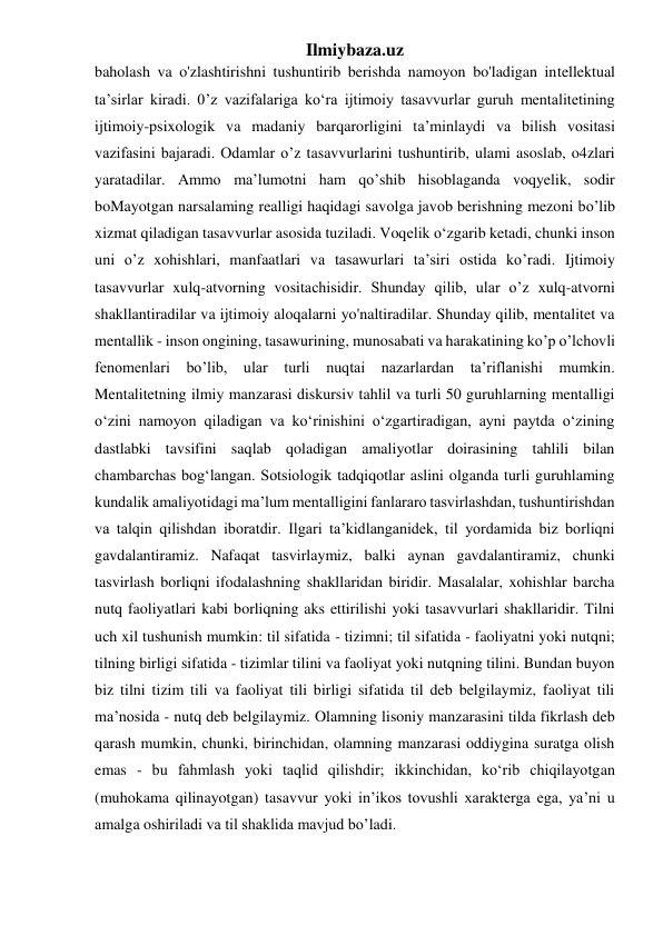 Ilmiybaza.uz 
baholash va o'zlashtirishni tushuntirib berishda namoyon bo'ladigan intellektual 
ta’sirlar kiradi. 0’z vazifalariga ko‘ra ijtimoiy tasavvurlar guruh mentalitetining 
ijtimoiy-psixologik va madaniy barqarorligini ta’minlaydi va bilish vositasi 
vazifasini bajaradi. Odamlar o’z tasavvurlarini tushuntirib, ulami asoslab, o4zlari 
yaratadilar. Ammo ma’lumotni ham qo’shib hisoblaganda voqyelik, sodir 
boMayotgan narsalaming realligi haqidagi savolga javob berishning mezoni bo’lib 
xizmat qiladigan tasavvurlar asosida tuziladi. Voqelik o‘zgarib ketadi, chunki inson 
uni o’z xohishlari, manfaatlari va tasawurlari ta’siri ostida ko’radi. Ijtimoiy 
tasavvurlar xulq-atvorning vositachisidir. Shunday qilib, ular o’z xulq-atvorni 
shakllantiradilar va ijtimoiy aloqalarni yo'naltiradilar. Shunday qilib, mentalitet va 
mentallik - inson ongining, tasawurining, munosabati va harakatining ko’p o’lchovli 
fenomenlari bo’lib, ular turli nuqtai nazarlardan ta’riflanishi mumkin. 
Mentalitetning ilmiy manzarasi diskursiv tahlil va turli 50 guruhlarning mentalligi 
o‘zini namoyon qiladigan va ko‘rinishini o‘zgartiradigan, ayni paytda o‘zining 
dastlabki tavsifini saqlab qoladigan amaliyotlar doirasining tahlili bilan 
chambarchas bog‘langan. Sotsiologik tadqiqotlar aslini olganda turli guruhlaming 
kundalik amaliyotidagi ma’lum mentalligini fanlararo tasvirlashdan, tushuntirishdan 
va talqin qilishdan iboratdir. Ilgari ta’kidlanganidek, til yordamida biz borliqni 
gavdalantiramiz. Nafaqat tasvirlaymiz, balki aynan gavdalantiramiz, chunki 
tasvirlash borliqni ifodalashning shakllaridan biridir. Masalalar, xohishlar barcha 
nutq faoliyatlari kabi borliqning aks ettirilishi yoki tasavvurlari shakllaridir. Tilni 
uch xil tushunish mumkin: til sifatida - tizimni; til sifatida - faoliyatni yoki nutqni; 
tilning birligi sifatida - tizimlar tilini va faoliyat yoki nutqning tilini. Bundan buyon 
biz tilni tizim tili va faoliyat tili birligi sifatida til deb belgilaymiz, faoliyat tili 
ma’nosida - nutq deb belgilaymiz. Olamning lisoniy manzarasini tilda fikrlash deb 
qarash mumkin, chunki, birinchidan, olamning manzarasi oddiygina suratga olish 
emas - bu fahmlash yoki taqlid qilishdir; ikkinchidan, ko‘rib chiqilayotgan 
(muhokama qilinayotgan) tasavvur yoki in’ikos tovushli xarakterga ega, ya’ni u 
amalga oshiriladi va til shaklida mavjud bo’ladi. 
