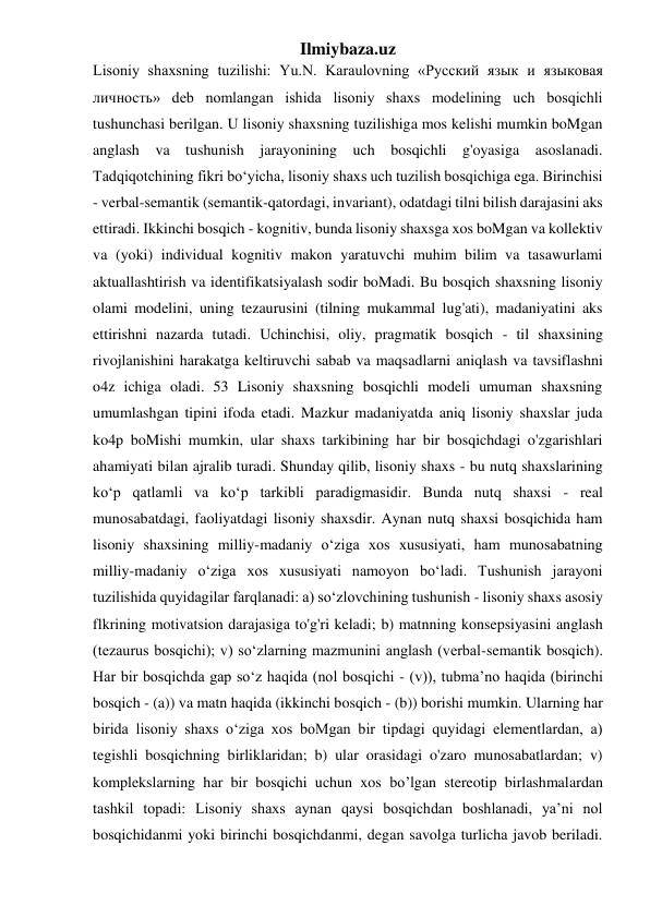 Ilmiybaza.uz 
Lisoniy shaxsning tuzilishi: Yu.N. Karaulovning «Русский язык и языковая 
личность» deb nomlangan ishida lisoniy shaxs modelining uch bosqichli 
tushunchasi berilgan. U lisoniy shaxsning tuzilishiga mos kelishi mumkin boMgan 
anglash va tushunish jarayonining uch bosqichli g'oyasiga asoslanadi. 
Tadqiqotchining fikri bo‘yicha, lisoniy shaxs uch tuzilish bosqichiga ega. Birinchisi 
- verbal-semantik (semantik-qatordagi, invariant), odatdagi tilni bilish darajasini aks 
ettiradi. Ikkinchi bosqich - kognitiv, bunda lisoniy shaxsga xos boMgan va kollektiv 
va (yoki) individual kognitiv makon yaratuvchi muhim bilim va tasawurlami 
aktuallashtirish va identifikatsiyalash sodir boMadi. Bu bosqich shaxsning lisoniy 
olami modelini, uning tezaurusini (tilning mukammal lug'ati), madaniyatini aks 
ettirishni nazarda tutadi. Uchinchisi, oliy, pragmatik bosqich - til shaxsining 
rivojlanishini harakatga keltiruvchi sabab va maqsadlarni aniqlash va tavsiflashni 
o4z ichiga oladi. 53 Lisoniy shaxsning bosqichli modeli umuman shaxsning 
umumlashgan tipini ifoda etadi. Mazkur madaniyatda aniq lisoniy shaxslar juda 
ko4p boMishi mumkin, ular shaxs tarkibining har bir bosqichdagi o'zgarishlari 
ahamiyati bilan ajralib turadi. Shunday qilib, lisoniy shaxs - bu nutq shaxslarining 
ko‘p qatlamli va ko‘p tarkibli paradigmasidir. Bunda nutq shaxsi - real 
munosabatdagi, faoliyatdagi lisoniy shaxsdir. Aynan nutq shaxsi bosqichida ham 
lisoniy shaxsining milliy-madaniy o‘ziga xos xususiyati, ham munosabatning 
milliy-madaniy o‘ziga xos xususiyati namoyon bo‘ladi. Tushunish jarayoni 
tuzilishida quyidagilar farqlanadi: a) so‘zlovchining tushunish - lisoniy shaxs asosiy 
flkrining motivatsion darajasiga to'g'ri keladi; b) matnning konsepsiyasini anglash 
(tezaurus bosqichi); v) so‘zlarning mazmunini anglash (verbal-semantik bosqich). 
Har bir bosqichda gap so‘z haqida (nol bosqichi - (v)), tubma’no haqida (birinchi 
bosqich - (a)) va matn haqida (ikkinchi bosqich - (b)) borishi mumkin. Ularning har 
birida lisoniy shaxs o‘ziga xos boMgan bir tipdagi quyidagi elementlardan, a) 
tegishli bosqichning birliklaridan; b) ular orasidagi o'zaro munosabatlardan; v) 
komplekslarning har bir bosqichi uchun xos bo’lgan stereotip birlashmalardan 
tashkil topadi: Lisoniy shaxs aynan qaysi bosqichdan boshlanadi, ya’ni nol 
bosqichidanmi yoki birinchi bosqichdanmi, degan savolga turlicha javob beriladi. 
