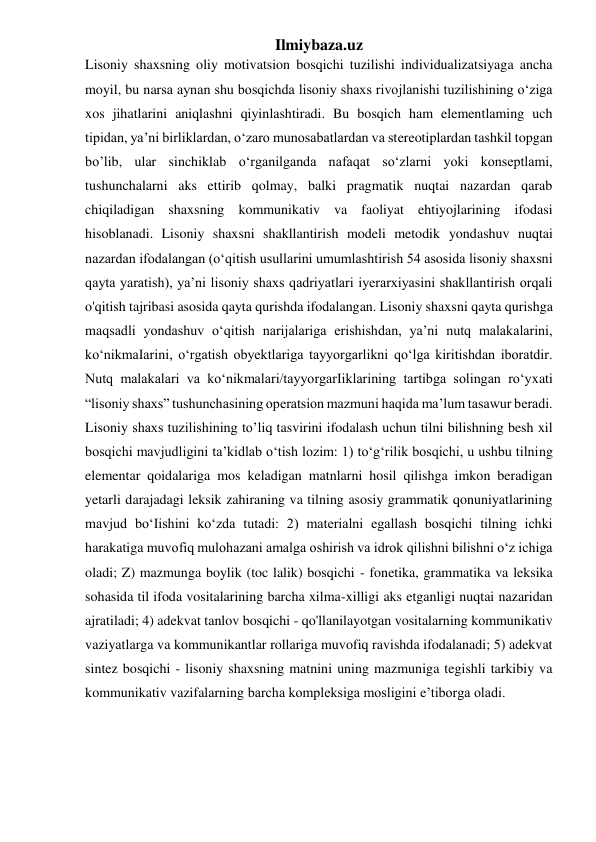 Ilmiybaza.uz 
Lisoniy shaxsning oliy motivatsion bosqichi tuzilishi individualizatsiyaga ancha 
moyil, bu narsa aynan shu bosqichda lisoniy shaxs rivojlanishi tuzilishining o‘ziga 
xos jihatlarini aniqlashni qiyinlashtiradi. Bu bosqich ham elementlaming uch 
tipidan, ya’ni birliklardan, o‘zaro munosabatlardan va stereotiplardan tashkil topgan 
bo’lib, ular sinchiklab o‘rganilganda nafaqat so‘zlarni yoki konseptlami, 
tushunchalarni aks ettirib qolmay, balki pragmatik nuqtai nazardan qarab 
chiqiladigan shaxsning kommunikativ va faoliyat ehtiyojlarining ifodasi 
hisoblanadi. Lisoniy shaxsni shakllantirish modeli metodik yondashuv nuqtai 
nazardan ifodalangan (o‘qitish usullarini umumlashtirish 54 asosida lisoniy shaxsni 
qayta yaratish), ya’ni lisoniy shaxs qadriyatlari iyerarxiyasini shakllantirish orqali 
o'qitish tajribasi asosida qayta qurishda ifodalangan. Lisoniy shaxsni qayta qurishga 
maqsadli yondashuv o‘qitish narijalariga erishishdan, ya’ni nutq malakalarini, 
ko‘nikmaIarini, o‘rgatish obyektlariga tayyorgarlikni qo‘lga kiritishdan iboratdir. 
Nutq malakalari va ko‘nikmalari/tayyorgarIiklarining tartibga solingan ro‘yxati 
“lisoniy shaxs” tushunchasining operatsion mazmuni haqida ma’lum tasawur beradi. 
Lisoniy shaxs tuzilishining to’liq tasvirini ifodalash uchun tilni bilishning besh xil 
bosqichi mavjudligini ta’kidlab o‘tish lozim: 1) to‘g‘rilik bosqichi, u ushbu tilning 
elementar qoidalariga mos keladigan matnlarni hosil qilishga imkon beradigan 
yetarli darajadagi leksik zahiraning va tilning asosiy grammatik qonuniyatlarining 
mavjud bo‘Iishini ko‘zda tutadi: 2) materialni egallash bosqichi tilning ichki 
harakatiga muvofiq mulohazani amalga oshirish va idrok qilishni bilishni o‘z ichiga 
oladi; Z) mazmunga boylik (toc lalik) bosqichi - fonetika, grammatika va leksika 
sohasida til ifoda vositalarining barcha xilma-xilligi aks etganligi nuqtai nazaridan 
ajratiladi; 4) adekvat tanlov bosqichi - qo'llanilayotgan vositalarning kommunikativ 
vaziyatlarga va kommunikantlar rollariga muvofiq ravishda ifodalanadi; 5) adekvat 
sintez bosqichi - lisoniy shaxsning matnini uning mazmuniga tegishli tarkibiy va 
kommunikativ vazifalarning barcha kompleksiga mosligini e’tiborga oladi. 
