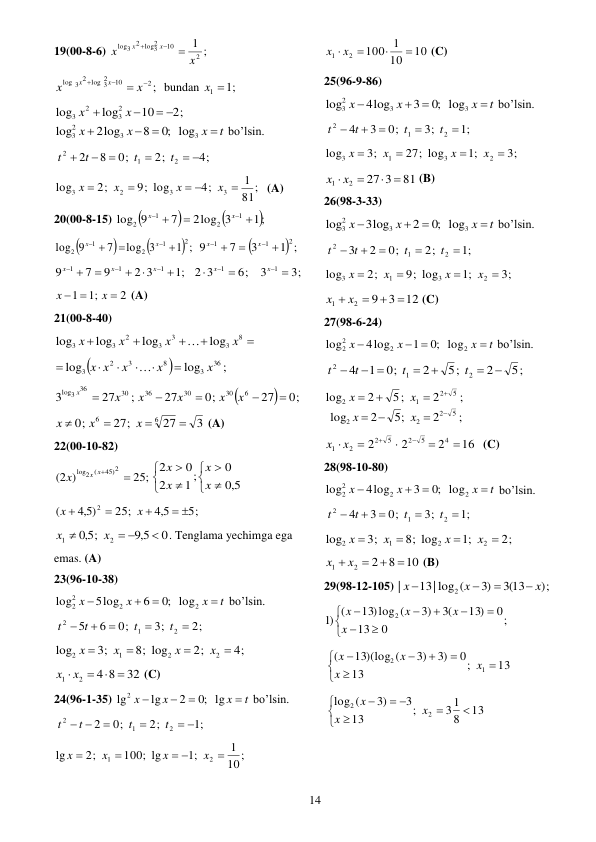  
14 
19(00-8-6) 
;
1
2
10
2
log3
2
3
log
x
x
x
x



 
2 ;
10
2
log 3
2
log 3



 x
x
x
x
bundan 
x1 1
; 
2;
10
log
log
2
3
2
3
 


x
x
t
x
x
x




3
3
2
3
log
;0
8
2log
log
bo’lsin. 
4;
2;
0;
8
2
2
1
2
 




t
t
t
t
 
81;
1
4;
9; log
2;
log
3
3
2
3

 


x
x
x
x
 (A) 
20(00-8-15) 



1;
2log 3
7
9
log
1
2
1
2





x
x
 



1 ;
log 3
7
9
log
2
1
2
1
2





x
x

1 ;
3
7
9
2
1
1





x
x
 
6;
2 3
;1
2 3
9
7
9
1
1
1
1











x
x
x
x
3;
3
x1 
 
2
;1
1

 
x
x
 (A) 
21(00-8-40) 





8
3
3
3
2
3
3
log
log
log
log
x
x
x
x

 


;
log
log
36
3
8
3
2
3
x
x
x
x x







 


0;
27
0;
27
;
27
3
6
30
30
36
30
36
log3





x
x
x
x
x
x
 
3
27
27;
0;
6
6




x
x
x
 (A) 
22(00-10-82) 
25;
2 )
(
45)2
log2 (

x x
x










5,0
0
1 ;
2
0
2
x
x
x
x
 
5;
5,4
25;
5,4 )
(
2
 



x
x
 
0
5,9
;
5,0
2
1

 

x
x
. Tenglama yechimga ega 
emas. (A) 
23(96-10-38) 
t
x
x
x




2
2
2
2
log
;0
6
5log
log
bo’lsin. 
2;
3;
0;
6
5
2
1
2





t
t
t
t
 
4;
2;
8; log
3;
log
2
2
1
2




x
x
x
x
 
32
4 8
2
1
 
x  x 
 (C) 
24(96-1-35) 
t
x
x
x




lg
;0
2
lg
lg2
bo’lsin. 
;1
2;
0;
2
2
1
2
 


 
t
t
t
t
 
10;
1
;1
100; lg
2;
lg
2
1

 


x
x
x
x
  
10
10
1
100
2
1


x  x 
 (C) 
25(96-9-86) 
t
x
x
x




3
3
2
3
log
;0
3
4log
log
bo’lsin. 
;1
3;
0;
3
4
2
1
2





t
t
t
t
 
3;
;1
27; log
3;
log
2
3
1
3




x
x
x
x
 
81
27 3
2
1
 
x  x 
 (B) 
26(98-3-33) 
t
x
x
x




3
3
2
3
log
;0
2
3log
log
bo’lsin. 
;1
2;
0;
2
3
2
1
2





t
t
t
t
 
3;
;1
9; log
2;
log
2
3
1
3




x
x
x
x
 
12
3
9
2
1


x  x 
 (C) 
27(98-6-24) 
t
x
x
x

 

2
2
2
2
log
;0
1
4log
log
bo’lsin. 
5;
2
5;
2
0;
1
4
2
1
2




 

t
t
t
t
 
;
2
5;
2
log
5
2
1
2




x
x
;
2
5;
2
log
5
2
2
2




x
x
 


x1 x2
16
2
2
2
4
5
2
2 5





 (C) 
28(98-10-80) 
t
x
x
x




2
2
2
2
log
;0
3
4log
log
bo’lsin. 
;1
3;
0;
3
4
2
1
2





t
t
t
t
 
2;
;1
8; log
3;
log
2
2
1
2




x
x
x
x
 
10
8
2
2
1


x  x 
 (B) 
29(98-12-105) 
;)
(3 13
)3
13| log (
|
2
x
x
x




 
;
0
13
0
13)
3(
3)
13)log (
(
)1
2










x
x
x
x
 
13
;
13
0
3)
3)
13)(log (
(
1
2









x
x
x
x
 
13
8
31
;
13
3
3)
(
log
2
2






 

x
x
x
 
 

