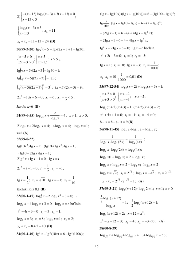  
15 
;
0
13
0
13)
3(
)3
13)log (
(
)
2
2











x
x
x
x
 
11
;
13
3
)3
(
log
2
2







x
x
x
 
24
13
11
2
1


x  x 
 (D) 
30(99-3-20) 
lg30;
1
3
lg 2
5
lg
 



x
x
 
5
;
5,1
5
0;
3
2
0
5













x
x
x
x
x
; 


;1
lg30
3
5 2
lg




x
x
 


lg3;
)3
5)(2
(
lg



x
x
 


9
3)
5)(2
3 ; (
)3
5)(2
(
2
2






x
x
x
x
; 
5
2
1
6;
0;
6
13
2
2
1
2






x
x
x
x
; 
Javob: x=6  (B) 
31(99-6-55) 
4;
2
log
2
log
2


x
x
0;
;1


x
x
 
4;
2log
2log
2
2


x
x
4;
4log
2
x 
;1
log2
x 
 
x=2 (A) 
32(99-8-32) 
;1
)lg
lg
(lg10
;1
)lg
10
lg(
2
2



x
x
x
x
 
;1
2lg )lg
(lg10


x
x
t
x
x
x

 

lg
;0
1
lg
2lg
2
 
;1
2 ;
1
0;
1
2
2
1
2
 

  
t
t
t
t
 
10.
1
;1
10; lg
2 ;
1
lg
2
1

 


x
x
x
x
  
Kichik ildiz 0,1 (B) 
33(00-1-47) 
;0
3
2log
log
2
2
2
2



x
x
. 
t
x
x
x




2
2
2
2
log
;0
3
4log
log
bo’lsin. 
;1
3;
0;
3
4
2
1
2





t
t
t
t
 
2;
;1
8; log
3;
log
2
2
1
2




x
x
x
x
 
10
2
8
2
1


x  x 
 (D) 
34(00-4-40) 
lg (100 );
6
lg (10 )
lg
2
2
2
x
x
x



 
lg ) ;
(lg100
6
lg(10 ))
lg(10 ))(lg
(lg
x 2
x
x
x
x





 
lg ) ;
(2
6
lg )
lg10
(lg
10
lg
x 2
x
x
x
x






 
);
lg
4lg
(4
6
)1
(2lg
2 x
x
x






 
;
lg
4lg
4
6
1
2lg
2 x
x
x



 

 
t
x
x
x




lg
;0
3
2lg
lg2
bo’lsin. 
3;
;1
0;
3
2
2
1
2
 




t
t
t
t
 
;
1000
1
3;
10; lg
;1
lg
2
1

 


x
x
x
x
  
,0 01
1000
1
10
2
1


x  x 
 (D) 
35(97-12-54) 
;1
3)
log (
2)
log (
2
2




x
x
 
2;
3;
2
0;
3
0
2
















x
x
x
x
x
 
2;
)3
2)(
;1 (
)3
2)(
log2 (






x
x
x
x
 
0;
4
;1
0;
4
5
2
1
2
  
 



x
x
x
x
 
9
)1
(
8
8

 
 x 
(B) 
36(98-11-45) 
2;
log
2
2 log
log
4
2
x
x
x


 
(4 )
log
1
log (2 )
log
1
4
2
2
x
x
x


;  
;)
log (4
log (2 )
log
2
2
2
x
x
x


 
;
log
2
)
log
1(
log
2
2
2
x
x
x



 
2;
; log
log
2
log
log
2
2
2
2
2
2




x
x
x
x
 
;
2
2;
log
2
1
2


x
x
;
2
2;
log
2
2
2
 
 
x
x
 
;1
2
2
2
2
2
2





x
x
 (A) 
37(99-3-21) 
;1
12) log 2
log4 (



x
x
0
;1


x
x
 
;1
log
12)
2 log (
1
2
2


x
x
;1
12)
2 log (
1

x x 
 
;
12
2;
12)
log (
x2
x
x x




 
0;
3
4;
0;
12
2
1
2
  




x
x
x
x
  (A) 
38(00-8-39) 
36;
log
log
log
log
16 5
6 5
4 5
5





x
x
x

 
