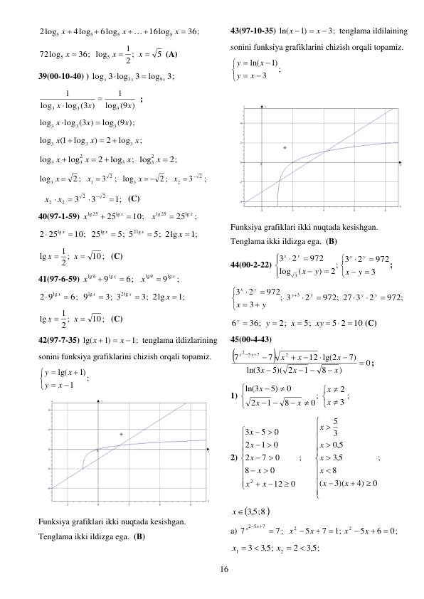  
16 
36;
16log
6log
4log
2log
5
5
5
5





x
x
x

 
5
2 ;
1
36; log
72log
5
5



x
x
x
 (A) 
39(00-10-40) ) 
3;
log
3
3 log
log
9
3
x
x
x


 
(9 )
log
1
log (3 )
log
1
3
3
3
x
x
x


;  
;)
log (9
log (3 )
log
3
3
3
x
x
x


 
;
log
2
)
log
1(
log
3
3
3
x
x
x



 
2;
; log
log
2
log
log
2
3
3
2
3
3




x
x
x
x
 
;
3
2 ;
log
2
1
3


x
x
;
3
2 ;
log
2
2
3
 
 
x
x
 
;1
3
3
2
2
2
2





x
x
 (C) 
40(97-1-59) 
10;
25lg
lg25


x
x
;
25lg
lg25
x
x

 
;1
5; 2lg
5; 5
10; 25
25
2
2lg
lg
lg





x
x
x
x
 
10;
2 ;
1
lg


x
x
 (C) 
41(97-6-59) 
6;
9lg
lg9


x
x
;
9lg
lg9
x
x

 
;1
3; 2lg
3; 3
6; 9
9
2
2lg
lg
lg





x
x
x
x
 
10;
2 ;
1
lg


x
x
 (C) 
42(97-7-35) 
;1
)1
lg(



x
x
tenglama ildizlarining 
sonini funksiya grafiklarini chizish orqali topamiz. 
;
1
)1
lg(







x
y
x
y
 
 
Funksiya grafiklari ikki nuqtada kesishgan. 
Tenglama ikki ildizga ega.  (B) 
43(97-10-35) 
3;
)1
ln(



x
x
tenglama ildilaining 
sonini funksiya grafiklarini chizish orqali topamiz. 
;
3
)1
ln(







x
y
x
y
 
 
 
Funksiya grafiklari ikki nuqtada kesishgan. 
Tenglama ikki ildizga ega.  (B) 
44(00-2-22) 














3
972
2
2; 3
)
(
log
972
2
3
3
y
x
y
x
y
x
y
x
; 
972;
2
972; 27 3
2
3
;
3
972
2
3
3













y
y
y
y
y
x
y
x
 
10
5 2
5;
2;
36;
6






xy
x
y
y
(C) 
45(00-4-43) 


0
)
8
1
5)( 2
3
ln(
7)
12 lg(2
7
7
2
7
5
2


 








x
x
x
x
x
x
x
x
; 
1) 
3 ;
2
;
0
8
1
2
0
5)
3
ln(














x
x
x
x
x
 
2) 
;
0
4)
3)(
(
8
5,3
5,0
3
5
;
0
12
0
8
0
7
2
0
1
2
0
5
3
2




































x
x
x
x
x
x
x
x
x
x
x
x
 

5,3 ;8 
x
  
a) 
0;
6
5
;1
7
5
7;
7
2
2
7
2 5







 
x
x
x
x
x
x
 
5,3 ;
2
5,3 ;
3
2
1




x
x
 

