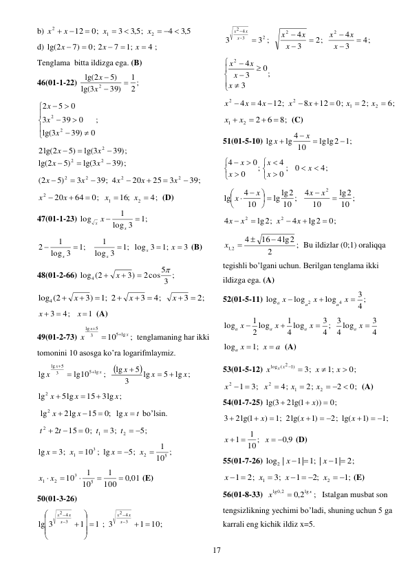  
17 
b) 
5,3
4
5,3 ;
3
0;
12
2
1
2
  





x
x
x
x
 
d) 
4
;1
7
0; 2
7)
lg(2





x
x
x
; 
Tenglama  bitta ildizga ega. (B) 
46(01-1-22) 
2 ;
1
39)
3
lg(
5)
2
lg(
2



x
x
 
;
0
39)
3
lg(
0
39
3
0
5
2
2
2









x
x
x
 
39 ;)
lg(3
5)
2lg(2
2 


x
x
39 ;)
lg(3
5)
lg(2
2
2



x
x
 
39;
3
25
20
39; 4
3
5)
(2
2
2
2
2







x
x
x
x
x
 
4;
16;
0;
64
20
2
1
2





x
x
x
x
 (D) 
47(01-1-23) 
;1
3
log
1
log


x
x x
 
3
;1
log 3
;1
3
log
1
;1
3
log
1
2





x
x
x
x
 (B) 
48(01-2-66) 
3 ;
2cos5
3)
(2
log4




x
 
2;
3
4;
3
;1 2
3)
log4 (2








x
x
x
 
1
4;
3



x
x
 (A) 
49(01-2-73) 
;
10
5 lg
3
5
lg
x
x
x



tenglamaning har ikki 
tomonini 10 asosga ko’ra logarifmlaymiz.  


lg ;
5
lg
3
5
lg
;
lg10
lg
5 lg
3
5
lg
x
x
x
x
x
x






 
3lg ;
15
5lg
lg2
x
x
x



 
 
t
x
x
x




lg
;0
15
2lg
lg2
bo’lsin. 
5;
3;
0;
15
2
2
1
2
 




t
t
t
t
 
;
10
1
5;
10 ; lg
3;
lg
5
2
3
1

 


x
x
x
x
  
,0 01
100
1
10
1
10
5
3
2
1



x  x 
 (E) 
50(01-3-26)  
10;
1
1 ; 3
1
lg 3
3
4
2
3
4
2
 














x
x
x
x
x
x
 
4;
3
4
2;
3
4
3 ;
3
2
2
2
3
4
2









x
x
x
x
x
x
x
x
x
 
;
3
0
3
4
2







x
x
x
x
 
6;
2;
0;
12
8
12;
4
4
2
1
2
2








x
x
x
x
x
x
x
 
8;
6
2
2
1


x  x 
 (C) 
51(01-5-10) 
;1
lglg2
10
lg 4
lg




x
x
 
4;
0
0 ;
4
;
0
0
4













x
x
x
x
x
 
;
10
2
lg
10
4
;
10
lg lg2
10
4
lg
2


 







x
x
x
x
 
0;
lg2
4
lg2;
4
2
2





x
x
x
x
 
;
2
4lg2
16
4
2
,1



x
 Bu ildizlar (0;1) oraliqqa 
tegishli bo’lgani uchun. Berilgan tenglama ikki 
ildizga ega. (A) 
52(01-5-11) 
4 ;
3
log
log
log
4
2



x
x
x
a
a
a
 
4
3
4 log
4 ; 3
3
4 log
1
2 log
1
log




x
x
x
x
a
a
a
a
 
a
x
a x

 ;1
log
 (A) 
53(01-5-12) 
0;
;1
3;
log ( 2 1)




x
x
x
x x
 
0;
2
2;
4;
3;
1
2
1
2
2
  


 
x
x
x
x
 (A) 
54(01-7-25) 
0;
))
2lg(1
lg(3



x
 
;1
)1
2; lg(
)1
;1 2lg(
)
2lg(1
3
 

 




x
x
x
 
9,0
10;
1
1
 
 
x
x
 (D) 
55(01-7-26) 
2;
|1
;1 |
|1
log2 |




x
x
 
;1
;2
1
3;
2;
1
2
1
 
  

 
x
x
x
x
(E) 
56(01-8-33)  
;
2,0
lg
lg ,0 2
x
x

 Istalgan musbat son 
tengsizlikning yechimi bo’ladi, shuning uchun 5 ga 
karrali eng kichik ildiz x=5.  
