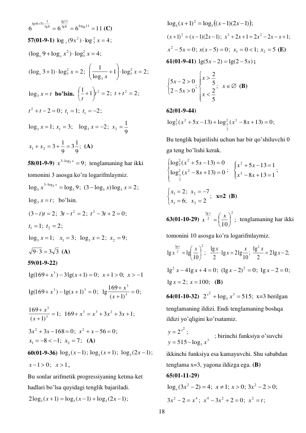  
18 
11
6
6
6
log611
6
lg
11
lg
lg6
6 5) 1
lg(





 (C) 
57(01-9-1) 
4;
) log
(9
log
2
3
2


x
x
x
 
4;
) log
log
9
(log
2
3
2



x
x x
x
 
2;
log
1
log
1
2;
)1 log
3
(log
2
3
3
2
3











x
x
x
x
 
log3 x  t
bo’lsin.  
2;
2;
1
1
2
2








 
t
t
t
t
 
2;
;1
0;
2
1
1
2
 


 
t
t
t
t
 
3;
;1
log
1
3


x
x
9
1
2;
log
2
3

 
x
x
 
9 ;
31
9
1
3
2
1


x  x 
(A) 
58(01-9-9) 
9;
3 log3


x
x
tenglamaning har ikki 
tomonini 3 asosga ko’ra logarifmlaymiz. 
2;
)log
log
log 9; (3
log
3
3
3
log3
3
3




x
x
x
x
 
;
log3
x  t
bo’lsin. 
0;
2
3
2;
2; 3
)
(3
2
2







t
t
t
t
t t
 
2;
;1
2
1


t
t
 
9;
2;
3; log
;1
log
2
3
1
3




x
x
x
x
 
3 3
9 3


 (A) 
59(01-9-22) 
1
;0
1
0;
)1
3lg(
)
169
lg(
3
 
 




x
x
x
x
 
0;
)1
(
0; lg169
)1
lg(
)
169
lg(
3
3
3
3







x
x
x
x
 
;1
3
3
169
;1
)1
(
169
2
3
3
3
3








x
x
x
x
x
x
 
0;
56
0;
168
3
3
2
2






x
x
x
x
7;
;1
8
2
1

   
x
x
 (A) 
60(01-9-36) 
;)1
log (2
;)1
log (
;)1
log (
3
3
3



x
x
x
 
1
0;
1

 
x
x
. 
Bu sonlar arifmetik progressiyaning ketma-ket 
hadlari bo’lsa quyidagi tenglik bajariladi. 
;)1
log (2
)1
log (
)1
2log (
3
3
3





x
x
x
 

)1 ;
1)(2
log (
)1
log (
3
2
3




x
x
x
 
;1
2
2
1
2
;)1
1)(2
(
)1
(
2
2
2



 





x
x
x
x
x
x
x
x
 
5
;1
0
0;
5)
(
0;
5
2
1
2







x
x
x x
x
x
 (E) 
61(01-9-41) 
5 )
lg(2
2)
lg(5
x
x



; 
















x
x
x
x
x
;
5
2
5
2
0;
5
2
0
2
5
 (B) 
62(01-9-44) 
0;
13)
8
log (
13)
5
(
log
2
2
7
1
2
2
7






x
x
x
x
 
Bu tenglik bajarilishi uchun har bir qo’shiluvchi 0 
ga teng bo’lishi kerak.  
;
1
13
8
1
13
5
0 ;
13)
8
(
log
0
13)
5
(
log
2
2
2
2
7
1
2
2
7


















x
x
x
x
x
x
x
x
 
2 ;
;6
7
;
2
2
1
2
1





 

x
x
x
x
x=2  (B) 
63(01-10-29) 
;
10
2
2
lg





 
x
x
x
 tenglamaning har ikki 
tomonini 10 asosga ko’ra logarifmlaymiz. 
;2
lg
2
2
lg
;
10
2lg
lg
2
lg
;
10
lg
lg
2
2
2
lg











x
x
x
x
x
x
x
x
 
0;
2
0; lg
2)
0; (lg
4
4lg
lg
2
2







x
x
x
x
 
100;
2;
lg


x
x
(B) 
64(01-10-32)  
515;
log
2
3
3
2


x
x
x=3 berilgan 
tenglamaning ildizi. Endi tenglamaning boshqa 
ildizi yo’qligini ko’rsatamiz.  
3
3
2
log
515
;
2
x
y
y
x



 ; birinchi funksiya o’suvchi 
ikkinchi funksiya esa kamayuvchi. Shu sababdan 
tenglama x=3, yagona ildizga ega. (B) 
65(01-11-29) 
0;
2
0; 3
;1
4;
2)
log (3
2
2






x
x
x
x
x
 
;
0;
2
3
;
2
3
2
2
4
4
2
t
x
x
x
x
x






 

