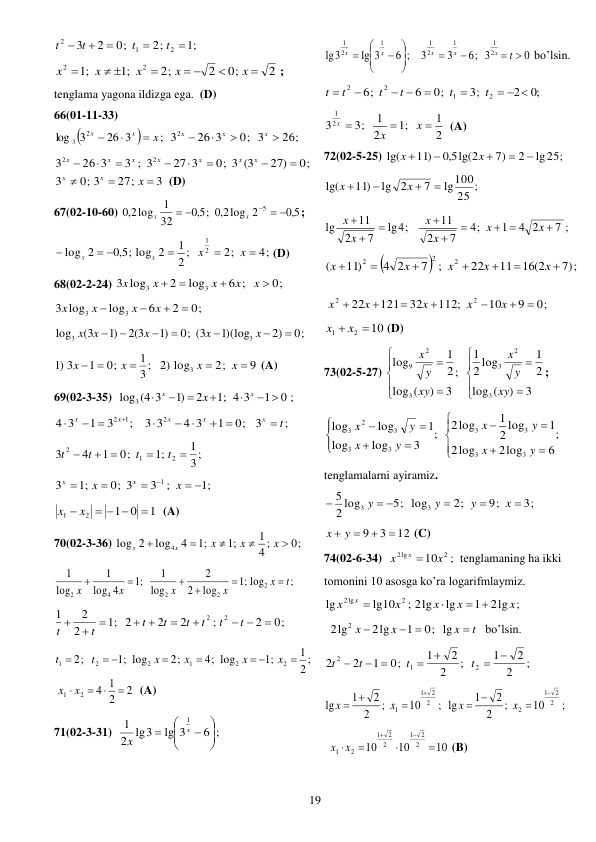  
19 
;1
2;
0;
2
3
2
1
2





t
t
t
t
 
2
0;
2
2;
;1
;1
2
2


 

 

x
x
x
x
x
; 
tenglama yagona ildizga ega.  (D) 
66(01-11-33) 


;
26 3
3
log
2
3
x
x
x



26;
0; 3
26 3
32




x
x
x
 
0;
27)
0; 3 (3
27 3
3 ; 3
26 3
3
2
2








x
x
x
x
x
x
x
3
27;
0; 3
3



x
x
x
 (D) 
67(02-10-60) 
5,0
log 2
2,0
;
5,0
32
1
log
2,0
5
 
 

x
x
; 
4;
2;
2 ;
1
5,0 ; log 2
2
log
2
1



 

x
x
x
x
(D) 
68(02-2-24) 
0;
6 ;
log
2
log
3
3
3




x
x
x
x
x
 
0;
2
6
log
log
3
3
3




x
x
x
x
 
0;
2)
1)(log
0; (3
)1
2(3
)1
(3
log
3
3







x
x
x
x
x
 
3;
1
0;
1
)1 3

 
x
x
 
9
2;
2) log
3


x
x
 (A) 
69(02-3-35)  
0 ;
1
4 3
;1
2
)1
log3 (4 3
 





x
x
x
 
;
3
0;
1
4 3
3 3
;
3
1
3
4
2
2 1
t
x
x
x
x
x

 



 


 
3;
1
;1
0;
1
4
3
2
1
2


 

t
t
t
t
 
;1
;
3
0; 3
;1
3
1
 




x
x
x
x
 
1
0
1
2
1

  
x  x
  (A) 
70(02-3-36) 
0;
4 ;
1
;1
;1
4
log
2
log
4





x
x
x
x
x
 
;
log
;1
log
2
2
log
1
;1
4
log
1
log
1
2
2
2
4
2
t
x
x
x
x
x






 
0;
2
;
2
2
2
;1
2
2
1
2
2

 


 



t
t
t
t
t
t
t
t
 
;
2
1
;1
4; log
2;
;1 log
2;
2
2
1
2
2
1

 


 

x
x
x
x
t
t
2
2
1
4
2
1


x  x 
 (A) 
71(02-3-31)  
6 ;
lg 3
2 lg3
1
1








x
x
 
0
6; 3
3
3
6 ;
lg 3
lg3
2
1
1
2
1
1
2
1
 










t
x
x
x
x
x
 bo’lsin. 
;0
2
3;
0;
6
6;
2
1
2
2
  


 


t
t
t
t
t
t
 
2
1
;1
2
1
3;
3 2
1



x
x
x
 (A) 
72(02-5-25) 
lg25;
2
7)
lg(2
5,0
11)
lg(





x
x
 
25 ;
lg100
7
2
lg
11)
lg(




x
x
 
7 ;
4 2
1
;
4
7
2
11
4;
lg
7
2
11
lg

 






x
x
x
x
x
x
 


7 ;)
11 16(2
22
;
7
4 2
11)
(
2
2
2







x
x
x
x
x
 
0;
9
10
112;
32
121
22
2
2







x
x
x
x
x
 
10
2
1
x  x 
 (D) 
73(02-5-27) 










3
)
(
log
2
1
2 log
1
;
3
)
(
log
2
1
log
3
2
3
3
2
9
xy
y
x
xy
y
x
; 
;
6
2log
log
2
1
2 log
1
2log
;
3
log
log
1
log
log
3
3
3
3
3
3
3
2
3














y
x
y
x
y
x
y
x
 
tenglamalarni ayiramiz. 
3;
9;
2;
5; log
2 log
5
3
3



 

x
y
y
y
 
12
3
9


x  y 
 (C) 
74(02-6-34)  
;
10
2
2lg
x
x
x 
tenglamaning ha ikki 
tomonini 10 asosga ko’ra logarifmlaymiz. 
2lg ;
1
lg
; 2lg
lg10
lg
2
2lg
x
x
x
x
x
x
 


 
t
x
x
x

 

0; lg
1
2lg
2lg
2
bo’lsin. 
;
2
2
1
;
2
2
1
0;
1
2
2
2
1
2




 

t
t
t
t
 
;
10
;
2
2
1
; lg
10
;
2
2
1
lg
2
2
1
2
2
2
1
1



 

 
x
x
x
x
 
10
10
10
2
2
1
2
2
1
2
1






x
x
 (B) 
