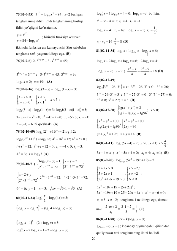  
20 
75(02-6-35)  
84;
log
3
3
2
2


x
x
x=2 berilgan 
tenglamaning ildizi. Endi tenglamaning boshqa 
ildizi yo’qligini ko’rsatamiz.  
3
2
2
log
84
;
3
x
y
y
x



 ; birinchi funksiya o’suvchi 
ikkinchi funksiya esa kamayuvchi. Shu sababdan 
tenglama x=3, yagona ildizga ega. (B) 
76(02-7-6) 
45;
3
3
2
log 73
log 7

 

x
x
 
 
;
3
3
log7
log7
x
x 
9;
45; 3
5 3
log 7
log 7



x
x
 
49;
2;
log7


x
x
 (A) 
77(02-8-16) 
3;
)
1(
log
)
log (3
5,0
2




x
x
 
3
1;
3
0 ;
1
0
3













x
x
x
x
x
; 


;3
)
)(1
3(
;3 log
)
log 1(
)
3(
log
2
2
2







x
x
x
x
 
1
;3
5
0;
5
4
;8
3
3
2
1
2
2










x
x
x
x
x
x
x
; 
6
)1
(
5

 
 ni qo’shsak.  (A) 
78(02-10-69) 
2log 12;
16 )
log (2
4
2
2


x
x
 
0
12; 4
16
log 12; 4
16 )
log (2
2
2
2
 




t
x
x
x
x
x
; 
3;
0;
4
0;
12
12;
2
1
2
2

  

 


t
t
t
t
t
t
 
log 3
3;
4
4


x
x
 (A) 
79(02-10-71)  
;
72
3
2
2
;
72
3
2
1
)
(
log
1
1
2
















y
x
y
x
y
x
y
x
 
72;
3 3
72; 4 2
3
2
;
72
3
2
2
1
2
1

 













y
y
y
y
y
x
y
x
 
3
3 1
3;
;1
6;
6
 




xy
x
y
y
  (A) 
80(02-11-33) 
3;
log (4 )
2
log
2
2
2


x
x
 


3;
)
log
(lg 4
log 2
log
2
2
2
2
2




x
x
 
 


3;
)
log
(2
1
log
2
2
2




x
x
 
3;
log
2
1
2log
log
2
2
2
2


 

x
x
x
 
t
x
x
x




2
2
2
2
0; log
4
3log
log
 bo’lsin. 
;1
4;
0;
4
3
2
1
2
 




t
t
t
t
 
2 ;
1
;1
16; log
4;
log
1
2
1
2

 


x
x
x
x
 
8
2
1
16
2
1


x  x 
 (D) 
81(02-11-34) 
6;
log
log
log
3
1
3



x
x
x
x
 
6;
log
2log
log
3
3



x
x
x
x
4;
2log
3
x 
 
9
2;
log3


x
x
;  
18
4
9
9
4
2
2


x  x 
 (D) 
82(02-12-49)  


;
26 3
3
log
2
3
x
x
x



26;
0; 3
26 3
32




x
x
x
 
0;
27)
0; 3 (3
27 3
3 ; 3
26 3
3
2
2








x
x
x
x
x
x
x
3
27;
0; 3
3



x
x
x
 (D) 
83(02-12-50)  
0;
;
lg96
)
lg(
2
lg
2
)
lg(
2
2








x
xy
y
x
 
;
96
2
100
;
lg96
)
2
lg(
100
2
2
2
2












xy
y
x
xy
y
x
 
14
196;
)
(
2




y
x
y
x
  (B) 
84(03-1-11)  
5 ;
4
;1
0;
2;
4)
log (5





x
x
x
x
x
 
;1
4;
0;
4
5
;
4
5
2
1
2
2







x
x
x
x
x
x
(B) 
85(03-9-20)  
2;
19)
19
(5
log
2
5 2




x
x
x
 
;
0
2
5,2
;
0
19
19
5
1
2
5
0
2
5
2


















D
x
x
x
x
x
x
 
2 ) ;
(5
19
19
5
2
2
x
x
x




0;
6
;
4
20
25
19
19
5
2
2
2








x
x
x
x
x
x
 
2;
3;
1
 

x
x
tenglama 1 ta ildizga ega, demak 
m=1. 
3
4
3
2
2 1
2
2
0

 



x
m
 (C) 
86(03-11-78)  
0;
)log
(2
2


x
k
x
 
1
0;
log2


x
x
; k qanday qiymat qabul qilishidan 
qat’iy nazar x=1 tenglamaning ildizi bo’ladi.  
