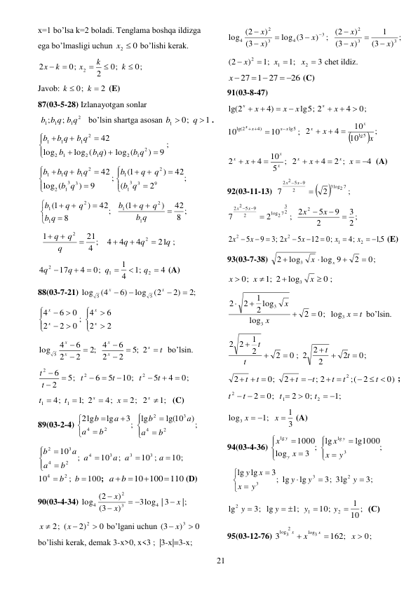  
21 
x=1 bo’lsa k=2 boladi. Tenglama boshqa ildizga 
ega bo’lmasligi uchun 
x2  0
bo’lishi kerak. 
0;
0;
2
0;
2
2





k
k
x
k
x
 
Javob: 
2
0;


k
k
 (E) 
87(03-5-28) Izlanayotgan sonlar 
 
2
1
1
1
;
;
b b q b q
 bo’lsin shartga asosan 
1
0;
1


q
b
. 
;
9
)
log (
)
log (
log
42
2
1
2
1
2
1
2
2
1
1
1









b q
b q
b
b q
b q
b
 
;
2
(
42
)
1(
;
9
)
(
log
42
9
3
3
1
2
1
3
3
1
2
2
1
1
1














q
b
q
q
b
q
b
b q
b q
b
 
8 ;
42
)
1(
;
8
42
)
1(
1
2
1
1
2
1










q
b
q
q
b
q
b
q
q
b
 
 
21 ;
4
4
4
4 ;
21
1
2
2
q
q
q
q
q
q






 
4
;1
4
1
0;
4
17
4
2
1
2






q
q
q
q
 (A) 
88(03-7-21) 
;2
2)
(2
log
6)
(4
log
5
5




x
x
 












2
2
6
4
;
0
2
2
0
6
4
x
x
x
x
 
t
x
x
x
x
x







;5 2
2
2
6
4
;2
2
2
6
4
log 5
bo’lsin. 
0;
4
5
10;
5
6
5;
2
6
2
2
2









t
t
t
t
t
t
 
;1
2; 2
4;
;1 2
4;
1
1





x
x
x
t
t
 (C) 
89(03-2-4) 
;)
lg(10
lg
3;
lg
lg
2
2
4
3
2
2
4











b
a
a
b
b
a
a
b
 
10;
10 ;
;
10
;
10
3
3
3
4
2
4
3
2








a
a
a
a
b
a
a
b
100
;
10
2
4


b
b
;  
10 100 110


a b 
 (D) 
90(03-4-34) 
;|
3log | 3
)
3
(
)
(2
log
4
3
2
4
x
x
x

 


 
0
2)
2; (
2 


x
x
 bo’lgani uchun 
0
)
(3
 x 3 
 
bo’lishi kerak, demak 3-x>0, x<3 ;  |3-x|=3-x;  
;
)
log (3
)
3
(
)
(2
log
3
4
3
2
4





x
x
x
 
) ;
3
(
1
)
3
(
)
2
(
3
3
2
x
x
x




 
3
;1
;1
)
(2
2
1
2




x
x
x
chet ildiz. 
26
1 27
27
 
 
x 
 (C) 
91(03-8-47) 
0;
4
lg5; 2
4)
lg(2







x
x
x
x
x
x
 
;
10
10
lg5
4)
lg(2
x x
x
x

 


 ;
10
10
4
2
lg5
x
x
x
x



 
;
5
10
4
2
x
x
x
x



4
2 ;
4
2
 



x
x
x
x
 (A) 
92(03-11-13)  


;
2
7
3log2 7
2
9
2 5
2

 x
x
 
2 ;
3
2
9
5
; 2
2
7
2
2
3
log2 7
2
9
2 5
2




 
x
x
x
x
 
5,1
;4
;0
12
5
;3 2
9
5
2
2
1
2
2
 







x
x
x
x
x
x
 (E) 
93(03-7-38) 
0;
2
log 9
log
2
3




x
x
 
0 ;
log
;1 2
0;
3




x
x
x
 
0;
2
log
2 log
1
2
2
3
3




x
x
log3 x  t
 bo’lsin. 
0;
2
2
0 ; 2 2
2
2
1
2
2






t
t
t
t
 
0)
2
(;
; 2
2
0;
2
2
 

 
  
  
t
t
t
t
t
t
t
; 
;1
0;
2
0;
2
2
1
2
 



 
t
t
t
t
 
3
1
;1
log3

 
x
x
 (A) 
94(03-4-36) 
lg1000;
lg
3 ;
log
1000
3
lg
lg










y
x
x
x
x
y
y
y
 
3;
3; 3lg
lg
3; lg
lg
lg
2
3
3








y
y
y
y
x
x
y
 
10;
1
10;
;1
3; lg
lg
2
1
2


 

y
y
y
y
(С) 
95(03-12-76) 
162;
3
log3
2
log3


x
x
x
x  0;
 
