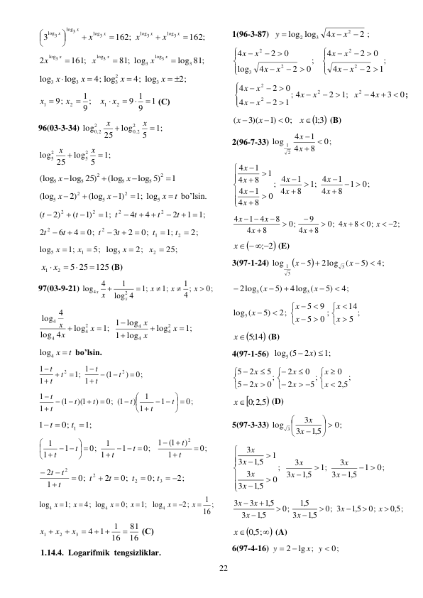  
22 
162;
162;
3
log3
log3
log3
3
log
log3








x
x
x
x
x
x
x
x
 
log 81;
81; log
161;
2
3
3
log
3
log3
log3



x
x
x
x
x
x
 
2;
4; log
4; log
log
log
3
2
3
3
3
 



x
x
x
x
 
1
9
9 1
9 ;
1
9;
2
1
2
1






x
x
x
x
 (С) 
96(03-3-34) 
;1
5
log
25
log
2
2
,0
2
,0 2


x
x
 
;1
log 5
25
log
2
5
2
5


x
x
 
1
log 5)
(log
log 25)
(log
2
5
5
2
5
5




x
x
 
t
x
x
x





5
2
5
2
5
;1 log
)1
(log
2)
(log
 bo’lsin. 
;1
1
2
4
4
;1
)1
(
2)
(
2
2
2
2
 








t
t
t
t
t
t
 
2;
;1
0;
2
3
0;
4
6
2
2
1
2
2








t
t
t
t
t
t
 
25;
2;
5; log
;1
log
2
5
1
5




x
x
x
x
 
125
25
5
2
1


x  x 
 (B) 
97(03-9-21) 
0;
;
4
1
;1
;1
4
log
1
4
log
2
4





x
x
x
x
x
x
 
;1
log
4
log
4
log
2
4
4
4


x
x
x
 
;1
log
log
1
log
1
2
4
4
4




x
x
x
  
log4 x  t
 bo’lsin.  
0;
)
1(
1
1
;1
1
1
2
2









t
t
t
t
t
t
 
0;
1
1
1
)
0; 1(
)
)(1
1(
1
1
 















t
t
t
t
t
t
t
 
;1
0;
1
1 
 
t
t
 
0;
1
)
1(
1
0;
1
1
1
0;
1
1
1
2




   
 





  
t
t
t
t
t
t
 
2;
0;
0;
2
0;
1
2
3
2
2
2
 







t
t
t
t
t
t
t
 
;
16
1
2;
log
;1
0;
4; log
;1
log
4
4
4

 




x
x
x
x
x
x
 
16
81
16
1
1
4
3
2
1

 



x
x
x
 (С) 
1.14.4. Logarifmik  tengsizliklar. 
1(96-3-87)  
2 ;
4
log
log
2
3
2



x
x
y
 
;
1
2
4
0
2
4
;
0
2
4
log
0
2
4
2
2
2
3
2


















x
x
x
x
x
x
x
x
 
0
3
4
;1
2
4
;
1
2
4
0
2
4
2
2
2
2















x
x
x
x
x
x
x
x
; 

3;1 
0;
)1
3)(
(




x
x
x
 (B) 
2(96-7-33) 
0;
8
4
1
4
log
2
1



x
x
  
0;
1
8
4
1
4
;1
8
4
1
4
;
0
8
4
1
4
1
8
4
1
4
 
















x
x
x
x
x
x
x
x
 
2;
0;
8
0; 4
8
4
9
0;
8
4
8
4
1
4
 








 
x
x
x
x
x
x
 

x  ;2
 (E) 
3(97-1-24) 


4;
5)
(
2log
5
log
3
3
1




x
x
 
4;
5)
4log (
5)
2log (
3
3





x
x
 
5 ;
14
0 ;
5
9
5
2;
5)
log3 (














x
x
x
x
x
 

;514
x
 (B) 
4(97-1-56)  
;1
2 )
log5 (5
 x 
 
;
5,2
0
5;
2
0
2
0;
2
5
5
2
5








 










x
x
x
x
x
x
 

5,2 
x ;0
 (D) 
5(97-3-33) 
0;
5,1
3
3
log 3
 






x
x
 
0;
1
5,1
3
3
;1
5,1
3
3
;
0
5,1
3
3
1
5,1
3
3
 













x
x
x
x
x
x
x
x
 
5,0 ;
0;
5,1
0; 3
5,1
3
5,1
0;
5,1
3
5,1
3
3









x
x
x
x
x
x
 



5,0 ;
x
 (A) 
6(97-4-16) 
lg ;
2
x
y


y  0;
 
