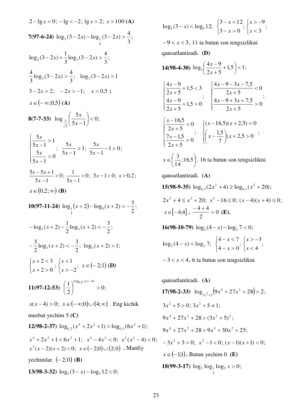  
23 
100
2;
2; lg
lg
0;
lg
2


 



x
x
x
(A) 
7(97-6-24) 
3 ;
4
2 )
log (3
2 )
(3
log
8
1
2




x
x
 
3 ;
4
2 )
3 log (3
1
2 )
(3
log
2
2




x
x
 
1
2 )
log (3
3 ;
4
2 )
3 log (3
4
2
2




x
x
 
5,0
;1
2
2;
2
3

 



x
x
x
; 


5,0;
x  
 (A) 
8(7-7-33)  
0;
1
5
5
log
5
2
 






x
x
 
0;
1
1
5
5
;1
1
5
5
;
0
1
5
5
1
1
5
5
  











x
x
x
x
x
x
x
x
 
;
2,0
0;
1
0; 5
1
5
1
0;
1
5
1
5
5

 






x
x
x
x
x
x
 



2,0 ;
x
 (B) 
10(97-11-24) 


2;
3
2)
log (
2
log
9
3
1
 



x
x
 
2 ;
3
2)
2 log (
1
2)
log (
3
3
 




x
x
 
;1
2)
2 ; log (
3
2)
2 log (
3
3
3


 


x
x
 
;
2
1
0 ;
2
3
2



 








x
x
x
x

1;2
x 
 (D) 
11(97-12-53)  
0;
2
1
4)
(
5,0
log







x
x
 





 


;4
0;
0;
4)
(
x
x x
 . Eng kichik 
musbat yechim 5 (C) 
12(98-2-37) 
;)1
(6
log
)1
2
(
log
2
2
,0
2
4
,0 2




x
x
x
 
0;
4)
(
0;
4
;1
6
1
2
2
2
2
4
2
2
4





 

x
x
x
x
x
x
x



;2 0
0;2
0;
2)
2)(
2 (

 



x
x
x
x
. Manfiy 
yechimlar. 
 ;2 0
 (B) 
13(98-3-32) 
0;
log 12
)
log (3
5
5

 x 
 
;
3
9
0 ;
3
12
3
log 12;
)
log (3
5
5















x
x
x
x
x
 
3
9



x
. 11 ta butun son tengsizlikni 
qanoatlantiradi.  (D) 
14(98-4-30) 
;1
5,1
5
2
9
4
log3
 








x
x
 
;
0
5
2
5,7
3
9
4
0
5
2
5,7
3
9
4
;
0
5,1
5
2
9
4
3
5,1
5
2
9
4




























x
x
x
x
x
x
x
x
x
x
 
0 ;
5,2
(
7
5,1
0
5,2 )
16 5, )(
(
;
0
5
2
5,1
7
0
5
2
5,
16


























x
x
x
x
x
x
x
x
 






14;16 5,
3
x
. 16 ta butun son tengsizlikni 
qanoatlantiradi.  (A) 
15(98-9-35) 
20 ;)
(
log
4)
(2
log
2
3,0
2
3,0



x
x
 
0;
4)
4)(
0; (
16
20;
4
2
2
2
2








x
x
x
x
x

4;4 
x 
. 
0
2
4
4



 (E). 
16(98-10-79) 
0;
log 7
)
log (4
2
2

 x 
 
;
4
3
0;
4
7
4
;7
log
)
(4
log
2
2















x
x
x
x
x
 
4
3

 
x
. 6 ta butun son tengsizlikni  
 
qanoatlantiradi.  (A) 
17(98-2-33)  


2;
28
27
9
log
2
4
3 2 5




x
x
x
 
;1
5
0; 3
5
3
2
2




x
x
 
5) ;
(3
28
27
9
2
2
2
4




x
x
x
 
25;
30
9
28
27
9
2
4
2
4





x
x
x
x
 
0;
)1
1)(
0; (
1
0;
3
3
2
2



 



x
x
x
x
 

1;1
x 
. Butun yechim 0  (E) 
18(99-3-17) 
0;
log log
log
5
3
1
2
x 
 
