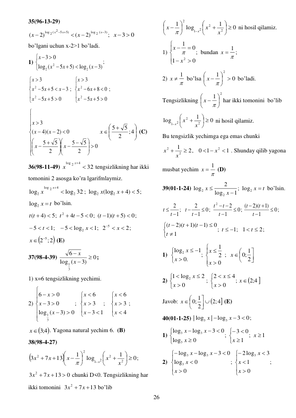  
26 
35(96-13-29) 
;
2)
(
2)
(
3)
log 2 (
5)
log 2 ( 2 5

 



x
x
x
x
x
x 3  0
 
bo’lgani uchun x-2>1 bo’ladi. 
1) 
;
)3
log (
)5
5
(
log
0
3
2
2
2









x
x
x
x
 
;
0
5
5
3
5
5
3
2
2









 


x
x
x
x
x
x
;
0
5
5
0
8
6
3
2
2








 


x
x
x
x
x
 









 



















0
2
5
5
2
5
5
0
)2
4)(
(
3
x
x
x
x
x








;4
2
5
5
x
 (C) 
36(98-11-49) 
32
4
log 2

x
x
tengsizlikning har ikki 
tomonini 2 asosga ko’ra lgarifmlaymiz. 
5;
4)
(log
log 32 ; log
log
2
2
2
4
2
log
2




x
x
x
x
 
log2 x  t
 bo’lsin. 
0;
5)
1)(
0; (
5
4
5;
4)
(
2








t
t
t
t
t t
  
;1
5



t
  
2;
2
;1
log
5
5
2






x
x
 

2 5 ;2

x 
 (E) 
37(98-4-39) 
0
3)
(
log
6
3
1



x
x
;    
1) x=6 tengsizlikning yechimi.  
2) 

























4
3
6
;
1
3
3
6
;
0
3)
(
log
0
3
0
6
3
1
x
x
x
x
x
x
x
x
x
; 

4;3 
x
. Yagona natural yechim 6.  (B) 
38(98-4-27) 


0;
1
log
1
13
7
3
2
2
2
1
2
2
 











 



x
x
x
x
x
x

 
0
13
7
3
2

x  x 
chunki D<0. Tengsizlikning har 
ikki tomonini  
13
7
3
2
x  x 
bo’lib  
0
1
log
1
2
2
2
1
2
 











 

x
x
x
x

 ni hosil qilamiz.  
1) 
;
0
1
0
1
2







x
x

bundan 

x  1
;  
2) 

x  1
 bo’lsa 
0
1
2
 





x  
 bo’ladi. 
Tengsizlikning 
2
1 





x  
har ikki tomonini  bo’lib  
0
1
log
2
2
1 2
 







x
x
x
 ni hosil qilamiz. 
Bu tengsizlik yechimga ega emas chunki 
1
1
0
2,
1
2
2
2

 


x
x
x
. Shunday qilib yagona 
musbat yechim 

x  1
 (D) 
39(01-1-24) 
t
x
x
x



2
2
2
1; log
log
2
log
 bo’lsin. 
;
0
1
)1
2)(
; (
0
1
2
;
0
1
2
;
1
2
2






 





t
t
t
t
t
t
t
t
t
t
 
2;
1
;1
;
1
0
)1
1)(
2)(
(












t
t
t
t
t
t
 
1)  

















2
;0 1
;
0
2
1
;
.0
1
log2
x
x
x
x
x
 
2) 


4;2
;
0
4
2
;
0
2
log
1
2













x
x
x
x
x
 
Javob: 

;2 4
2
;0 1





x 
 (E) 
40(01-1-25) 
0;
3
log
|
| log
3
3



x
x
 
1) 
1
;
1
0
3
;
0
log
0
3
log
log
3
3
3














x
x
x
x
x
 
2)  
;
0
1
3
log
2
;
0
0
log
0
3
log
log
3
3
3
3
















x
x
x
x
x
x
x
 
