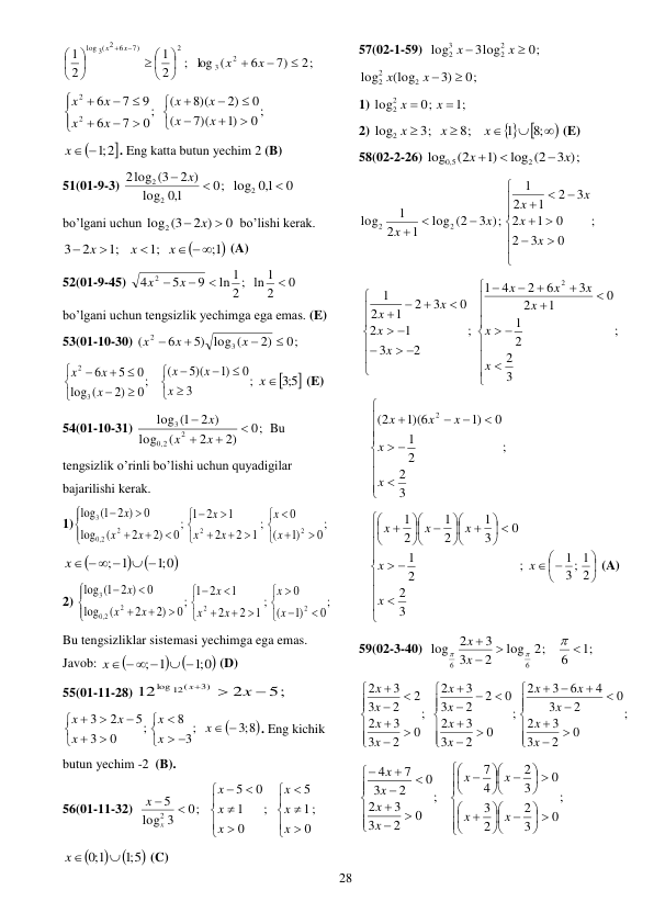  
28 
;
2
1
2
1
2
7)
3( 2 6
log





 






 x
x
 
2;
7)
6
(
log
2
3

x  x 
 
0 ;
)1
7)(
(
0
2)
8)(
(
;
0
7
6
9
7
6
2
2


















x
x
x
x
x
x
x
x
 

x  ;1 2
. Eng katta butun yechim 2 (B) 
51(01-9-3) 
0;
1,0
log
2 )
log (3
2
2
2
 x 
0
1,0
log2

 
bo’lgani uchun 
0
2 )
log2 (3
 x 
 bo’lishi kerak. 

1;
;1
;1
2
3
 



x
x
x
 (A) 
52(01-9-45) 
0
2
2 ; ln 1
ln 1
9
5
4
2


x  x 
 
bo’lgani uchun tengsizlik yechimga ega emas. (E) 
53(01-10-30) 
0;
2)
5) log (
6
(
3
2




x
x
x
 
;
3
0
)1
5)(
(
;
0
2)
(
log
0
5
6
3
2















x
x
x
x
x
x

5;3 
x
 (E) 
54(01-10-31) 
0;
2)
2
(
log
2 )
1(
log
2
2
,0
3




x
x
x
Bu 
tengsizlik o’rinli bo’lishi uchun quyadigilar 
bajarilishi kerak. 
1)
;
0
)1
(
0
;
1
2
2
1
2
1
;
0
)2
2
(
log
0
2 )
1(
log
2
2
2
2,0
3























x
x
x
x
x
x
x
x
 



;1 0
; 1
 
x  
 
2) 
;
0
)1
(
0
;
1
2
2
1
2
1
;
0
)2
2
(
log
0
2 )
1(
log
2
2
2
2,0
3























x
x
x
x
x
x
x
x
 
Bu tengsizliklar sistemasi yechimga ega emas.  
Javob: 



;1 0
; 1
 
x  
 (D) 
55(01-11-28) 
5;
2
12
3)
log 12(



x
x
 

;3 8
;
3
8
;
0
3
5
2
3





 









x
x
x
x
x
x
. Eng kichik 
butun yechim -2  (B). 
56(01-11-32)  
;
0
1
0
5
0;
3
log
5
2









x
x
x
x
x
 
;
0
1
5






x
x
x
 



;1 5
1;0

x
 (C) 
57(02-1-59)  
0;
3log
log
2
2
3
2


x
x
 
0;
3)
(log
log
2
2
2

x 
x
  
1) 
;1
0;
log2
2


x
x
 
2) 
8;
3;
log2


x
x
 
 



;8
1
x
 (E) 
58(02-2-26) 
;)
3
log (2
)1
(2
log
2
5,0
x
x



 
;
0
3
2
0
1
2
3
2
1
2
1
;)
3
log (2
1
2
1
log
2
2

















x
x
x
x
x
x
 
;
3
2
2
1
0
1
2
3
6
2
4
1
;
2
3
1
2
0
3
2
1
2
1
2

























 







x
x
x
x
x
x
x
x
x
x
 
;
3
2
2
1
0
)1
1)(6
(2
2















x
x
x
x
x
 
;
3
2
2
1
0
3
1
2
1
2
1












 




















x
x
x
x
x






2
3; 1
1
x
 (A) 
59(02-3-40)  
;1
6
log 2;
2
3
3
2
log
6
6







x
x
 
;
0
2
3
3
2
0
2
3
4
6
3
2
;
0
2
3
3
2
0
2
2
3
3
2
;
0
2
3
3
2
2
2
3
3
2




































x
x
x
x
x
x
x
x
x
x
x
x
x
 
;
0
3
2
2
3
0
3
2
4
7
;
0
2
3
3
2
0
2
3
7
4






 













 

























x
x
x
x
x
x
x
x
 
