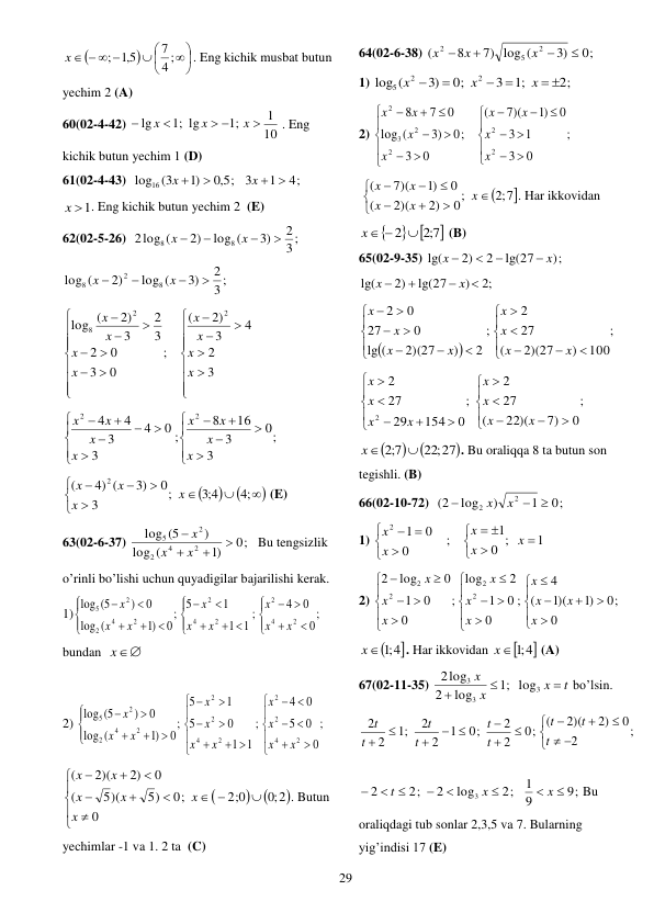  
29 










   
4 ;
7
5,1
;
x
. Eng kichik musbat butun 
yechim 2 (A) 
60(02-4-42) 
10
1
;1
;1 lg
lg

 


x
x
x
. Eng 
kichik butun yechim 1 (D) 
61(02-4-43)  
5,0 ;
)1
log16 (3

x 
4;
1
3
x  
 
x 1
. Eng kichik butun yechim 2  (E) 
62(02-5-26)  
3 ;
2
3)
log (
2)
2log (
8
8




x
x
 
3 ;
2
3)
log (
2)
log (
8
2
8




x
x
 


























3
2
4
3
2)
(
;
0
3
0
2
3
2
3
2)
(
log
2
2
8
x
x
x
x
x
x
x
x
 
;
3
0
3
16
8
;
3
0
4
3
4
4
2
2

















x
x
x
x
x
x
x
x
 













;4
4;3
;
3
0
3)
4) (
(
2
x
x
x
x
 (E) 
63(02-6-37) 
0;
)1
(
log
)
(5
log
2
4
2
2
5




x
x
x
 Bu tengsizlik 
o’rinli bo’lishi uchun quyadigilar bajarilishi kerak. 
1)
;
0
0
4
;
1
1
1
5
;
0
)1
(
log
0
)
5(
log
2
4
2
2
4
2
2
4
2
2
5












 












x
x
x
x
x
x
x
x
x
 
bundan  
x
 
 
2) 
;
0
0
5
0
4
;
1
1
0
5
1
5
;
0
)1
(
log
0
)
5(
log
2
4
2
2
2
4
2
2
2
4
2
2
5
















 














x
x
x
x
x
x
x
x
x
x
x
 



;0 2
2 0;
;
0
0
5)
5)(
(
0
2)
2)(
(















x
x
x
x
x
x
. Butun 
yechimlar -1 va 1. 2 ta  (C) 
64(02-6-38) 
0;
)3
7) log (
8
(
2
5
2




x
x
x
 
1) 
2;
;1
3
0;
)3
log (
2
2
5
 




x
x
x
 
2) 
;
0
3
1
3
0
)1
7)(
(
;
0
3
0
)3
(
log
0
7
8
2
2
2
2
3
2






















x
x
x
x
x
x
x
x
 

;2 7
0;
2)
2)(
(
0
)1
7)(
(










x
x
x
x
x
. Har ikkovidan  

 
7;2 
x  2 
 (B) 
65(02-9-35) 
;)
lg(27
2
2)
lg(
x
x




 
;2
)
lg(27
2)
lg(




x
x
 


;
100
)
2)(27
(
27
2
;
2
)
2)(27
(
lg
0
27
0
2


















x
x
x
x
x
x
x
x
 
;
0
7)
22)(
(
27
2
;
0
154
29
27
2
2
















x
x
x
x
x
x
x
x
 



22;27
7;2

x
. Bu oraliqqa 8 ta butun son 
tegishli. (B) 
66(02-10-72)  
0;
1
)
log
(2
2
2



x
x
 
1) 
1
;
0
1
;
0
0
1
2











 
x
x
x
x
x
 
2) 
;
0
0
)1
1)(
(
4
;
0
0
1
2
log
;
0
0
1
0
log
2
2
2
2
2























x
x
x
x
x
x
x
x
x
x
 

x ;1 4
. Har ikkovidan 

x ;1 4
 (A) 
67(02-11-35) 
t
x
x
x



3
3
3
log
;1
log
2
2log
bo’lsin. 
;
2
0
2)
2)(
0; (
2
2
0;
1
2
2
;1
2
2











 



t
t
t
t
t
t
t
t
t
 
9;
9
1
2;
log
2
2;
2
3








x
x
t
Bu 
oraliqdagi tub sonlar 2,3,5 va 7. Bularning 
yig’indisi 17 (E) 
