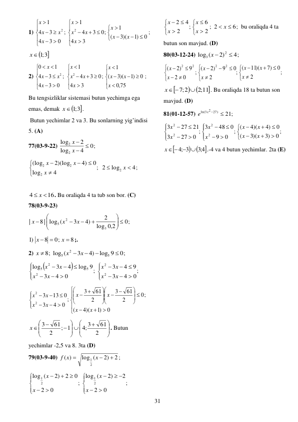  
31 
1) 
0 ;
)1
3)(
(
1
;
3
4
0
3
4
1
;
0
3
4
3
4
1
2
2























x
x
x
x
x
x
x
x
x
x
x
 

x ;1 3
 
2) 
;
75
,0
0
)1
3)(
(
1
;
3
4
0
3
4
1
;
0
3
4
3
4
1
0
2
2

























x
x
x
x
x
x
x
x
x
x
x
x
 
Bu tengsizliklar sistemasi butun yechimga ega 
emas, demak 

x ;1 3
.  
 Butun yechimlar 2 va 3. Bu sonlarning yig’indisi 
5. (A) 
77(03-9-22) 
0;
4
log
2
log
2
2



x
x
 
4;
log
; 2
4
log
0
4)
2)(log
(log
2
2
2
2









x
x
x
x
 
 
16
4
 x 
. Bu oraliqda 4 ta tub son bor. (C) 
78(03-9-23) 
0;
2,0
log
2
4)
3
8 | log (
|
3
2
5
 









x
x
x
 
8
0;
8
)1



x
x
;. 
2) 
0;
log 9
4)
3
8; log (
5
2
5





x
x
x
 


;
0
4
3
9
4
3
;
0
4
3
log 9
4
3
log
2
2
2
5
2
5


















x
x
x
x
x
x
x
x
 








 
























0
)1
4)(
(
;
0
2
61
3
2
61
3
;
0
4
3
0
13
3
2
2
x
x
x
x
x
x
x
x
 







 








2
61
;4 3
; 1
2
61
3
x
. Butun 
yechimlar -2,5 va 8. 3ta (D) 
79(03-9-40) 
2 ;
2)
log (
)
(
2
1



x
f x
 
;
0
2
2
2)
(
log
;
0
2
0
2
2)
(
log
2
1
2
1





 









x
x
x
x
 
6;
2 ; 2
6
;
2
4
2













x
x
x
x
x
bu oraliqda 4 ta 
butun son mavjud. (D) 
80(03-12-24) 
4;
2)
log (
2
3

x 
 
;
2
0
)7
11)(
(
;
2
0
9
)2
(
;
0
2
9
)2
(
2
2
2
2





















x
x
x
x
x
x
x
 



;2 11
;7 2

x 
. Bu oraliqda 18 ta butun son 
mavjud. (D) 
81(01-12-57) 
21;
ln(3 2 27)

x 
e
 
0 ;
)3
3)(
(
0
4)
4)(
(
;
0
9
0
48
3
;
0
27
3
21
27
3
2
2
2
2























x
x
x
x
x
x
x
x
 



4;3
;4 3


x 
.-4 va 4 butun yechimlar. 2ta (E) 
 
 
 
 
 
 
 
 
 
 
 
 
 
 
 
 
 
 
 
 
 
 
 
