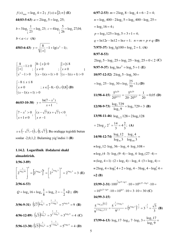  
5 
2
log 4
)
(
2
min


f x
; 

f (x) ;2 
 (E) 
44(03-5-63) 
log 25;
2log 5
2
2

a 
 
27,04;
log
26
5
4log
23;
log
23
1
3log
2
4
1
2
8
1




c
b
 
c
a
b


  (A) 
4503-6-43) 
;)1
lg(
1
|
|
8
2 
 

x
x
y
 
 
























0
)1
1)(
(
0
| 8
|
;
0
)1
1)(
(
0
| 0
|
8
;
0
1
0
1
|
|
8
2
x
x
x
x
x
x
x
x
x
x
; 



8;1 
;8 1
;
0
)1
1)(
(
0
8
8














x
x
x
x
x
 (D) 
46(03-10-38)  
;
1
)
ln(7
2



x
x
y
 
;
1
0
7)
7)(
(
;
0
1
0
7
2















x
x
x
x
x
 
 

 
7;
;1
7; 1


x  
Bu oraliqqa tegishli butun 
sonlar -2,0,1,2. Bularning yig’indisi 1 (B) 
 
1.14.2.  Logarifmik  ifodalarni shakl 
almashtirish.  
1(96-3-89) 


3
2
2
2
2
2 3
log
4
2 3
log
4
1
16 3 4
log
4
316
log
1

 




 









 (E) 
2(96-6-53) 
 
2
1
log 2
8
log 1
16
log
4
4
4
 


Q 
<2 ;  (D) 
3(96-9-31)  

9
7
7
7
log7 9
9 7
log
3
3
1
9 7
log
3
3




 (B) 
4(96-12-89)  

4
3
3
3
log3 4
4 3
log
2
2
1
4 3
log
2




 (C) 
5(96-13-30) 

4
5
5
5
log5 4
4 5
log
3
3
1
4 5
log
3
3




 (D) 
6(97-2-53) 
4;
2
6
log 4
2log 8
2
2




m 
 





log 400 log 25
2log 5
400
log
2
2
2
2
n
 
4
log2 16


; 
4;
3 1
log 5
log 125
5
5
 


p 
 
;1
ln
ln12
ln12




e
e
q
 
q
p
m
n



 (D) 
7(975-37) 
;1
log 2
lg100
log
2
2


(A) 
8(97-8-53) 
2
0
log 25
log 25
log 25
2log 5
2
2
2
2





 (C) 
9(97-9-37) 
1
log 5
ln
log
5
5
5

e 
 (E) 
10(97-12-52) 


2log 5 log 30
2
2
 
1
30
log 25
log 30
25
log
2
2
2




; (D) 
11(98-4-15) 
,0 05
20
1
20
20
5
20
5
5
lg
20
lg
5 1
lg
20
lg



 
 (D) 
12(98-9-73) 
3
log 729
9
log
729
log
9
2
2


 (B) 
13(98-11-46) 
2log 128
128
log
8
2 2

 
3 ;
4 2
3
14
2
2log
7
23



 (A) 
14(98-12-74) 


3
log
4
log
3
log
12
log
108
3
36
3
 
=




log 4 log 108
log 12 log 36
3
3
3
3
 
=







log 4 log (27 4)
log (4 3) log (9 4)
3
3
3
3
 
=







log 4)
log 4 (3
log 4)
)1 (2
4
(log
3
3
3
3
 
=






log 4
3log 4
log 4
2
log 4
2log 4
2
3
3
3
2
3
3
 
=2 (B) 
15(99-2-31) 






10
10
10
100
lg27 2lg3
2 lg27 lg3
1
 
30
3 10
10
10
10
10
lg3
lg27 lg9








 (C) 
16(99-3-15) 




3
3
3
5
9
5
9
5
2
1
2
1
5 3
log
1
1
log5 3
2
4
1
2 1
5,0
log
1
4 3
5
log







 




 (B) 
17(99-6-13) 



7 log 3
log 17 log
7
17
9
9 
log
17
log
3
3
 
