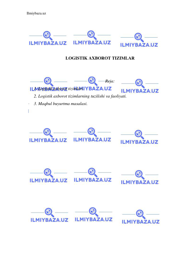 Ilmiybaza.uz 
 
 
 
 
 
 
LOGISTIK AXBOROT TIZIMLAR 
 
 
Reja: 
1. Logistik axborot tizimlari.  
2. Logistik axborot tizimlarning tuzilishi va faoliyati. 
3. Maqbul buyurtma masalasi. 
 
 
 
 
 
 
 
 
 
 
 
 
 
 
 
 
 
 
