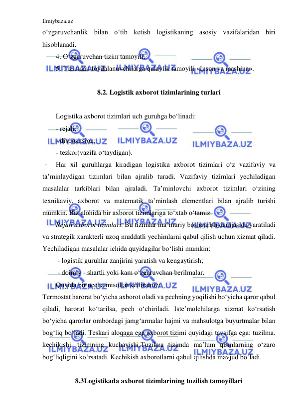 Ilmiybaza.uz 
 
o‘zgaruvchanlik bilan o‘tib ketish logistikaning asosiy vazifalaridan biri 
hisoblanadi. 
4. O‘zgaruvchan tizim tamoyili.  
5. Tizimdan foydalanuvchilarga qulaylik tamoyili «Inson va mashina». 
 
8.2. Logistik axborot tizimlarining turlari 
 
Logistika axborot tizimlari uch guruhga bo‘linadi: 
- rejali; 
- dispozitsion; 
- tezkor(vazifa o‘taydigan). 
Har xil guruhlarga kiradigan logistika axborot tizimlari o‘z vazifaviy va 
ta’minlaydigan tizimlari bilan ajralib turadi. Vazifaviy tizimlari yechiladigan 
masalalar tarkiblari bilan ajraladi. Ta’minlovchi axborot tizimlari o‘zining 
texnikaviy, axborot va matematik ta’minlash elementlari bilan ajralib turishi 
mumkin. Biz alohida bir axborot tizimlariga to‘xtab o‘tamiz.  
Rejali axborot tizimlari. Bu tizimlar ma’muriy boshqarish darajasida yaratiladi 
va strategik xarakterli uzoq muddatli yechimlarni qabul qilish uchun xizmat qiladi. 
Yechiladigan masalalar ichida quyidagilar bo‘lishi mumkin: 
 - logistik guruhlar zanjirini yaratish va kengaytirish; 
 - doimiy - shartli yoki kam o‘zgaruvchan berilmalar.  
Quyida bir necha misollar keltiramiz: 
Termostat harorat bo‘yicha axborot oladi va pechning yoqilishi bo‘yicha qaror qabul 
qiladi, harorat ko‘tarilsa, pech o‘chiriladi. Iste’molchilarga xizmat ko‘rsatish 
bo‘yicha qarorlar ombordagi jamg‘armalar hajmi va mahsulotga buyurtmalar bilan 
bog‘liq bo‘ladi. Teskari aloqaga ega axborot tizimi quyidagi tavsifga ega: tuzilma. 
kechikishi. tizimning kuchayishi.Tuzilma tizimda ma’lum qismlarning o‘zaro 
bog‘liqligini ko‘rsatadi. Kechikish axborotlarni qabul qilishda mavjud bo‘ladi.  
 
8.3Logistikada axborot tizimlarining tuzilish tamoyillari 
