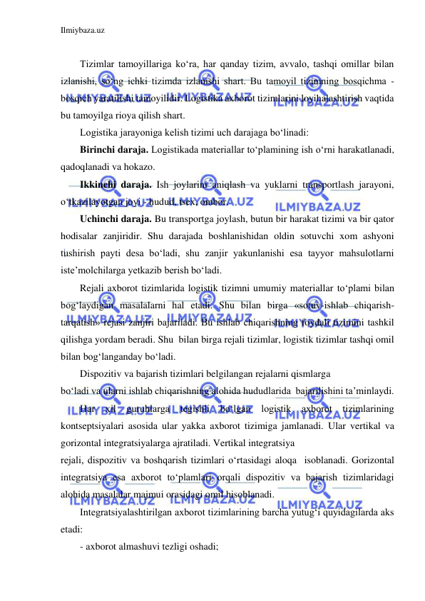 Ilmiybaza.uz 
 
 
Tizimlar tamoyillariga ko‘ra, har qanday tizim, avvalo, tashqi omillar bilan 
izlanishi, so‘ng ichki tizimda izlanishi shart. Bu tamoyil tizimning bosqichma - 
bosqich yaratilishi tamoyilidir. Logistika axborot tizimlarini loyihalashtirish vaqtida 
bu tamoyilga rioya qilish shart.  
Logistika jarayoniga kelish tizimi uch darajaga bo‘linadi: 
Birinchi daraja. Logistikada materiallar to‘plamining ish o‘rni harakatlanadi, 
qadoqlanadi va hokazo. 
Ikkinchi daraja. Ish joylarini aniqlash va yuklarni transportlash jarayoni, 
o‘tkazilayotgan joyi - hudud, tsex, ombor. 
Uchinchi daraja. Bu transportga joylash, butun bir harakat tizimi va bir qator 
hodisalar zanjiridir. Shu darajada boshlanishidan oldin sotuvchi xom ashyoni 
tushirish payti desa bo‘ladi, shu zanjir yakunlanishi esa tayyor mahsulotlarni 
iste’molchilarga yetkazib berish bo‘ladi. 
Rejali axborot tizimlarida logistik tizimni umumiy materiallar to‘plami bilan 
bog‘laydigan masalalarni hal etadi. Shu bilan birga «sotuv-ishlab chiqarish-
tarqatish» rejasi zanjiri bajariladi. Bu ishlab chiqarishning foydali tizimini tashkil 
qilishga yordam beradi. Shu  bilan birga rejali tizimlar, logistik tizimlar tashqi omil 
bilan bog‘langanday bo‘ladi. 
Dispozitiv va bajarish tizimlari belgilangan rejalarni qismlarga 
bo‘ladi va ularni ishlab chiqarishning alohida hududlarida  bajarilishini ta’minlaydi. 
Har 
xil guruhlarga 
tegishli bo‘lgan logistik axborot tizimlarining 
kontseptsiyalari asosida ular yakka axborot tizimiga jamlanadi. Ular vertikal va 
gorizontal integratsiyalarga ajratiladi. Vertikal integratsiya 
rejali, dispozitiv va boshqarish tizimlari o‘rtasidagi aloqa  isoblanadi. Gorizontal 
integratsiya esa axborot to‘plamlari orqali dispozitiv va bajarish tizimlaridagi 
alohida masalalar majmui orasidagi omil hisoblanadi.  
Integratsiyalashtirilgan axborot tizimlarining barcha yutug‘i quyidagilarda aks 
etadi: 
- axborot almashuvi tezligi oshadi; 
