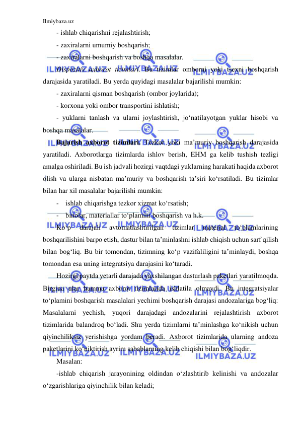 Ilmiybaza.uz 
 
- ishlab chiqarishni rejalashtirish; 
- zaxiralarni umumiy boshqarish; 
- zaxiralarni boshqarish va boshqa masalalar. 
Dispozitiv axborot tizimlari. Bu tizimlar omborni yoki tsexni boshqarish 
darajasida yaratiladi. Bu yerda quyidagi masalalar bajarilishi mumkin: 
- zaxiralarni qisman boshqarish (ombor joylarida); 
- korxona yoki ombor transportini ishlatish; 
- yuklarni tanlash va ularni joylashtirish, jo‘natilayotgan yuklar hisobi va 
boshqa masalalar. 
Bajarish axborot tizimlari. Tezkor yoki ma’muriy boshqarish darajasida 
yaratiladi. Axborotlarga tizimlarda ishlov berish, EHM ga kelib tushish tezligi 
amalga oshiriladi. Bu ish jadvali hozirgi vaqtdagi yuklarning harakati haqida axborot 
olish va ularga nisbatan ma’muriy va boshqarish ta’siri ko‘rsatiladi. Bu tizimlar 
bilan har xil masalalar bajarilishi mumkin:  
- ishlab chiqarishga tezkor xizmat ko‘rsatish; 
- binolar, materiallar to‘plamini boshqarish va h.k. 
Ko‘p 
darajali 
avtomatlashtirilgan 
tizimlar 
material 
to‘plamlarining 
boshqarilishini barpo etish, dastur bilan ta’minlashni ishlab chiqish uchun sarf qilish 
bilan bog‘liq. Bu bir tomondan, tizimning ko‘p vazifaliligini ta’minlaydi, boshqa 
tomondan esa uning integratsiya darajasini ko‘taradi. 
Hozirgi paytda yetarli darajada yaxshilangan dasturlash paketlari yaratilmoqda. 
Birgina ular hamma axborot tizimlarida ishlatila olmaydi. Bu integratsiyalar 
to‘plamini boshqarish masalalari yechimi boshqarish darajasi andozalariga bog‘liq: 
Masalalarni yechish, yuqori darajadagi andozalarini rejalashtirish axborot 
tizimlarida balandroq bo‘ladi. Shu yerda tizimlarni ta’minlashga ko‘nikish uchun 
qiyinchiliksiz yerishishga yordam beradi. Axborot tizimlarida ularning andoza 
paketlarini ko‘niktirish ayrim sabablarning kelib chiqishi bilan bog‘liqdir. 
Masalan: 
-ishlab chiqarish jarayonining oldindan o‘zlashtirib kelinishi va andozalar 
o‘zgarishlariga qiyinchilik bilan keladi; 
