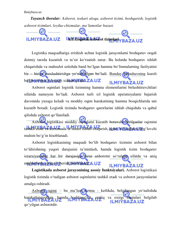 Ilmiybaza.uz 
 
Tayanch iboralar: Axborot, teskari aloqa, axborot tizimi, boshqarish, logistik 
axborot tizimlari, loyiha-chizmalar, ma’lumotlar bazasi.  
 
8.1. Logistik axborot tizimlari 
 
Logistika maqsadlariga erishish uchun logistik jarayonlarni boshqaruv orqali 
doimiy tarzda kuzatish va ta’sir ko‘rsatish zarur. Bu holatda boshqaruv ishlab 
chiqarishda va mahsulot sotishda band bo‘lgan hamma bo‘linmalarning faoliyatini 
bir – biriga moslashtirishga yo‘naltirilgan bo‘ladi. Bunday birlashuvning kuroli 
bo‘lib axborot ta’minoti xizmat qiladi.  
Axborot oqimlari logistik tizimning hamma elementlarini birlashtiruvchilari 
sifatida namoyon bo‘ladi. Axborot turli xil logistik operatsiyalarni bajarish 
davomida yuzaga keladi va moddiy oqim harakatining hamma bosqichlarida uni 
kuzatib boradi. Logistik tizimda boshqaruv qarorlarini ishlab chiqishda va qabul 
qilishda axborot qo‘llaniladi. 
Axborot logistikasi moddiy oqimlarni kuzatib boruvchi berilganlar oqimini 
tashkil etish va korxonada ta’minot ishlab chiqarish, sotuv bo‘limlarini bog‘lovchi 
muhim bo‘g‘in hisoblanadi.  
Axborot logistikasining maqsadi bo‘lib boshqaruv tizimini axborot bilan 
to‘ldirishning yuqori darajasini ta’minlash, hamda logistik tizim boshqaruv 
ierarxiyasining har bir darajasiga zarur axborotni so‘ralgan sifatda va aniq 
muddatlarda yetkazib berish hisoblanadi. 
Logistikada axborot jarayonining asosiy funktsiyalari. Axborot logistikasi 
logistik tizimda o‘tadigan axborot oqimlarini tashkil etadi va axborot jarayonlarini 
amalga oshiradi. 
Axborot oqimi – bu ma’lum ketma - ketlikda, belgilangan yo‘nalishda 
harakatlanayotgan, hamda boshlang‘ich, oraliq va oxirgi nuqtalari belgilab 
qo‘yilgan axborotdir. 
