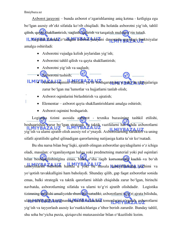 Ilmiybaza.uz 
 
Axborot jarayoni – bunda axborot o‘zgarishlarning aniq ketma - ketligiga ega 
bo‘lgan asosiy ob’ekt sifatida ko‘rib chiqiladi. Bu holatda axborotni yig‘ish, tahlil 
qilish, qayta shakllantirish, saqlash, qidirish va tarqatish muhim o‘rin tutadi. 
Logistik tizimda o‘tadigan axborot jarayoni davomida quyidagi funktsiyalar 
amalga oshiriladi: 
 Axborotni vujudga kelish joylaridan yig‘ish; 
 Axborotni tahlil qilish va qayta shakllantirish; 
 Axborotni yig‘ish va saqlash; 
 Axborotni tashish; 
 Axborot oqimini filtrlash, ya’ni boshqaruvning u yoki bu darajalariga 
zarur bo‘lgan ma’lumotlar va hujjatlarni tanlab olish; 
 Axborot oqimlarini birlashtirish va ajratish; 
 Elementar – axborot qayta shakllantirishlarni amalga oshirish; 
 Axborot oqimini boshqarish. 
Logistika tizimi asosida axborot - texnika bazasining tashkil etilishi, 
boshqarishda zarur bo‘lgan strategik va taktik vazifalarni hal tishda axborotlarni 
yig‘ish va ularni ajratib olish asosiy rol o‘ynaydi. Axborotlarning xarakteri va uning 
sifatli ajratilishi qabul qilinadigan qarorlarning natijasiga katta ta’sir ko‘rsatadi. 
Bu shu narsa bilan bog‘liqki, ajratib olingan axborotlar quyidagilarni o‘z ichiga 
oladi, masalan: o‘rganilayotgan halqa yoki predmetning material yoki pul oqimlari 
bilan boshqarilishinigina emas, balki o‘sha raqib korxonaning kuchli va bo‘sh 
tamoyillarini baholash hamda u yoki bu masala tamoyillarining yechimi va 
yo‘qotish tavakkalligini ham baholaydi. Shunday qilib, gap faqat axborotlar sonida 
emas, balki strategik va taktik qarorlarni ishlab chiqishda zarur bo‘lgan, birinchi 
navbatda, axborotlarning sifatida va ularni to‘g‘ri ajratib olishdadir.  Logistika 
tizimning tuzilishi amaliyotda shuni ko‘rsatadiki, axborotlarni to‘g‘ri ajrata bilishda, 
ularni tahlil qilib, korxonaning kuchli va kuchsiz tomonlarini o‘rganib, axborotlarni 
yig‘ish va tayyorlash asosiy ko‘rsatkichlariga e’tibor berish zarurdir. Bunday tahlil, 
shu soha bo‘yicha puxta, qiziquvchi mutaxassislar bilan o‘tkazilishi lozim. 
