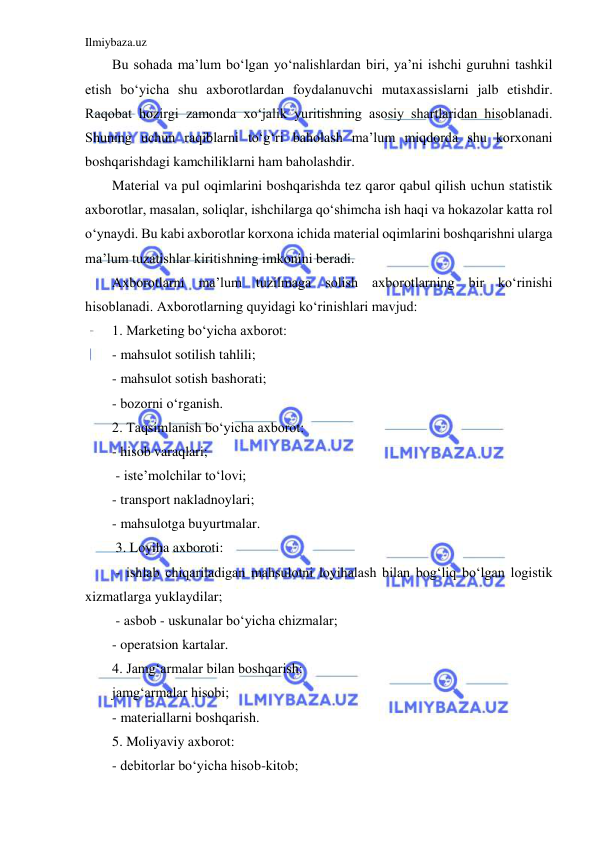 Ilmiybaza.uz 
 
Bu sohada ma’lum bo‘lgan yo‘nalishlardan biri, ya’ni ishchi guruhni tashkil 
etish bo‘yicha shu axborotlardan foydalanuvchi mutaxassislarni jalb etishdir. 
Raqobat hozirgi zamonda xo‘jalik yuritishning asosiy shartlaridan hisoblanadi. 
Shuning uchun raqiblarni to‘g‘ri baholash ma’lum miqdorda shu korxonani 
boshqarishdagi kamchiliklarni ham baholashdir. 
Material va pul oqimlarini boshqarishda tez qaror qabul qilish uchun statistik 
axborotlar, masalan, soliqlar, ishchilarga qo‘shimcha ish haqi va hokazolar katta rol 
o‘ynaydi. Bu kabi axborotlar korxona ichida material oqimlarini boshqarishni ularga 
ma’lum tuzatishlar kiritishning imkonini beradi. 
Axborotlarni ma’lum tuzilmaga solish axborotlarning bir ko‘rinishi 
hisoblanadi. Axborotlarning quyidagi ko‘rinishlari mavjud: 
1. Marketing bo‘yicha axborot: 
- mahsulot sotilish tahlili; 
- mahsulot sotish bashorati; 
- bozorni o‘rganish. 
2. Taqsimlanish bo‘yicha axborot:  
- hisob varaqlari; 
 - iste’molchilar to‘lovi;  
- transport nakladnoylari;  
- mahsulotga buyurtmalar. 
 3. Loyiha axboroti: 
 - ishlab chiqariladigan mahsulotni loyihalash bilan bog‘liq bo‘lgan logistik 
xizmatlarga yuklaydilar; 
 - asbob - uskunalar bo‘yicha chizmalar;  
- operatsion kartalar. 
4. Jamg‘armalar bilan boshqarish:  
jamg‘armalar hisobi;  
- materiallarni boshqarish.  
5. Moliyaviy axborot: 
- debitorlar bo‘yicha hisob-kitob; 
