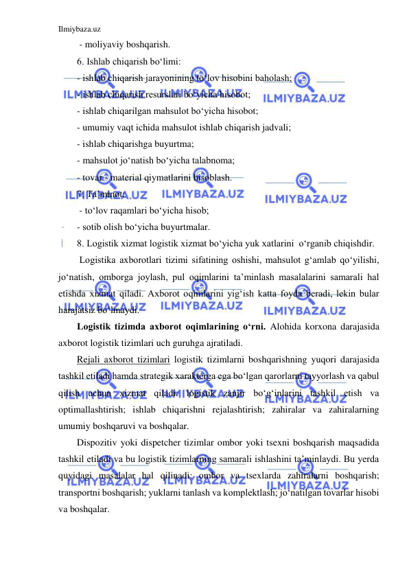 Ilmiybaza.uz 
 
 - moliyaviy boshqarish.  
6. Ishlab chiqarish bo‘limi:  
- ishlab chiqarish jarayonining to‘lov hisobini baholash;  
- ishlab chiqarish resurslari bo‘yicha hisobot; 
- ishlab chiqarilgan mahsulot bo‘yicha hisobot;  
- umumiy vaqt ichida mahsulot ishlab chiqarish jadvali;  
- ishlab chiqarishga buyurtma;  
- mahsulot jo‘natish bo‘yicha talabnoma;  
- tovar - material qiymatlarini hisoblash. 
7. Ta’minot: 
 - to‘lov raqamlari bo‘yicha hisob;  
- sotib olish bo‘yicha buyurtmalar. 
8. Logistik xizmat logistik xizmat bo‘yicha yuk xatlarini  o‘rganib chiqishdir.   
 Logistika axborotlari tizimi sifatining oshishi, mahsulot g‘amlab qo‘yilishi, 
jo‘natish, omborga joylash, pul oqimlarini ta’minlash masalalarini samarali hal 
etishda xizmat qiladi. Axborot oqimlarini yig‘ish katta foyda beradi, lekin bular 
harajatsiz bo‘lmaydi. 
Logistik tizimda axborot oqimlarining o‘rni. Alohida korxona darajasida 
axborot logistik tizimlari uch guruhga ajratiladi. 
Rejali axborot tizimlari logistik tizimlarni boshqarishning yuqori darajasida 
tashkil etiladi hamda strategik xarakterga ega bo‘lgan qarorlarni tayyorlash va qabul 
qilish uchun xizmat qiladi: logistik zanjir bo‘g‘inlarini tashkil etish va 
optimallashtirish; ishlab chiqarishni rejalashtirish; zahiralar va zahiralarning 
umumiy boshqaruvi va boshqalar.  
Dispozitiv yoki dispetcher tizimlar ombor yoki tsexni boshqarish maqsadida 
tashkil etiladi va bu logistik tizimlarning samarali ishlashini ta’minlaydi. Bu yerda 
quyidagi masalalar hal qilinadi: ombor va tsexlarda zahiralarni boshqarish; 
transportni boshqarish; yuklarni tanlash va komplektlash; jo‘natilgan tovarlar hisobi 
va boshqalar.  
