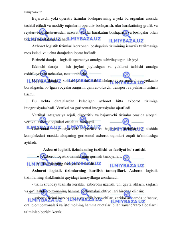 Ilmiybaza.uz 
 
Bajaruvchi yoki operativ tizimlar boshqaruvning u yoki bu organlari asosida 
tashkil etiladi va moddiy oqimlarni operativ boshqarish, ular harakatining grafik va 
rejalari bajarilishi ustidan nazorat, yuklar harakatini boshqarish va boshqalar bilan 
bog‘liq masalalarni yechadi. 
Axborot logistik tizimlari korxonani boshqarish tizimining ierarxik tuzilmasiga 
mos keladi va uchta darajadan iborat bo‘ladi: 
Birinchi daraja – logistik operatsiya amalga oshirilayotgan ish joyi. 
Ikkinchi daraja – ish joylari joylashgan va yuklarni tashishi amalga 
oshirilayotgan uchastka, tsex, omborlar. 
Uchinchi daraja – xom ashyoni tushirib olishdan tayyor mahsulotni yetkazib 
borishgacha bo‘lgan voqealar zanjirini qamrab oluvchi transport va yuklarni tashish 
tizimi. 
Bu 
uchta 
darajalardan 
keladigan 
axborot 
bitta 
axborot 
tizimiga 
integratsiyalashadi. Vertikal va gorizontal integratsiyalar ajratiladi. 
Vertikal integratsiya rejali, dispozitiv va bajaruvchi tizimlar orasida aloqani 
vertikal axborot oqimlari orqali ta’minlaydi. 
Gorizontal integratsiya deb dispozitiv va bajaruvchi tizimlarning alohida 
komplekslari orasida aloqaning gorizontal axborot oqimlari orqali ta’minlashga 
aytiladi. 
Axborot logistik tizimlarning tuzilishi va faoliyat ko‘rsatishi. 
 Axborot logistik tizimlarning qurilish tamoyillari. 
 Tizimlarning faoliyat ko‘rsatishi. 
Axborot logistik tizimlarning kurilish tamoyillari. Axborot logistik 
tizimlarning shakllanishi quyidagi tamoyillarga asoslanadi: 
- tizim shunday tuzilishi kerakki, axborotni uzatish, uni qayta ishlash, saqlash 
va qo‘llashda korxonaning hamma bo‘linmalari ehtiyojlari hisobga olinsin; 
- axborot tizimi korxonaning yetkazib beruvchilar, xaridorlar hamda jo‘natuv, 
oraliq omborxonalari va iste’molning hamma nuqtalari bilan zarur o‘zaro aloqalarni 
ta’minlab berishi kerak; 
