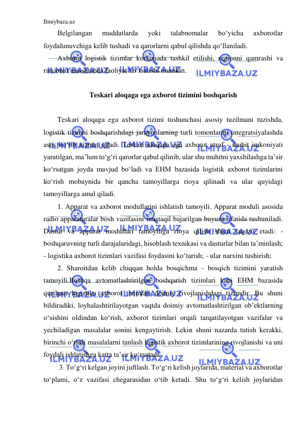 Ilmiybaza.uz 
 
Belgilangan 
muddatlarda 
yoki 
talabnomalar 
bo‘yicha 
axborotlar 
foydalunuvchiga kelib tushadi va qarorlarni qabul qilishda qo‘llaniladi. 
Axborot logistik tizimlar korxonada tashkil etilishi, regionni qamrashi va 
ratsional masshtabda faoliyat ko‘rsatishi mumkin. 
 
Teskari aloqaga ega axborot tizimini boshqarish 
 
Teskari aloqaga ega axborot tizimi tushunchasi asosiy tuzilmani tuzishda, 
logistik tizimni boshqarishdagi jarayonlarning turli tomonlarini integratsiyalashda 
asos bo‘lib xizmat qiladi. Teskari aloqaga ega axborot atrof - muhit imkoniyati 
yaratilgan, ma’lum to‘g‘ri qarorlar qabul qilinib, ular shu muhitni yaxshilashga ta’sir 
ko‘rsatgan joyda mavjud bo‘ladi va EHM bazasida logistik axborot tizimlarini 
ko‘rish mobaynida bir qancha tamoyillarga rioya qilinadi va ular quyidagi 
tamoyillarga amal qiladi.  
1. Apparat va axborot modullarini ishlatish tamoyili. Apparat moduli asosida 
radio apparaturalar bosh vazifasini mustaqil bajarilgan buyum sifatida tushuniladi. 
Dastur va apparat modullari tamoyiliga rioya qilish shuni taqozo etadi: - 
boshqaruvning turli darajalaridagi, hisoblash texnikasi va dasturlar bilan ta’minlash; 
- logistika axborot tizimlari vazifasi foydasini ko‘tarish; - ular narxini tushirish; 
2. Sharoitdan kelib chiqqan holda bosqichma - bosqich tizimini yaratish 
tamoyili.Boshqa avtomatlashtirilgan boshqarish tizimlari kabi EHM bazasida 
qurilgan logistika axborot tizimlari doimiy rivojlanishdagi tizimdir. Bu shuni 
bildiradiki, loyhalashtirilayotgan vaqtda doimiy avtomatlashtirilgan ob’ektlarning 
o‘sishini oldindan ko‘rish, axborot tizimlari orqali tarqatilayotgan vazifalar va 
yechiladigan masalalar sonini kengaytirish. Lekin shuni nazarda tutish kerakki, 
birinchi o‘rinli masalalarni tanlash logistik axborot tizimlarining rivojlanishi va uni 
foydali ishlatishga katta ta’sir ko‘rsatadi. 
 3. To‘g‘ri kelgan joyini juftlash. To‘g‘ri kelish joylarida, material va axborotlar 
to‘plami, o‘z vazifasi chegarasidan o‘tib ketadi. Shu to‘g‘ri kelish joylaridan 
