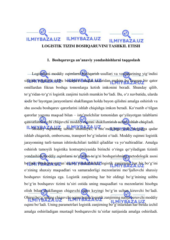  
 
 
 
 
LOGISTIK TIZIM BOSHQARUVINI TASHKIL ETISH 
 
1. Boshqaruvga an’anaviy yondashishlarni taqqoslash 
 
Logistikani moddiy oqimlarni boshqarish usullari va vositalarining yig‘indisi 
sifatida belgilash ushbu boshqaruv nuqtai nazaridan muhim bo‘lmagan bir qator 
omillardan fikran boshqa tomonlarga ketish imkonini beradi. Shunday qilib, 
to‘g‘ridan-to‘g‘ri logistik zanjirni tuzish mumkin bo‘ladi. Bu, o‘z navbatida, ularda 
sodir bo‘layotgan jarayonlarni shakllangan holda bayon qilishni amalga oshirish va 
shu asosda boshqaruv qarorlarini ishlab chiqishga imkon beradi. Ko‘rsatib o‘tilgan 
qarorlar yagona maqsad bilan – iste’molchilar tomonidan qo‘yilayotgan talablarni 
qanoatlantiruvchi chiquvchi moddiy oqimni shakllantirish uchun ishlab chiqiladi. 
Moddiy oqimning tabiati shundayki, u iste’molchiga yetib borgunga qadar 
ishlab chiqarish, omborxona, transport bo‘g‘inlarini o‘tadi. Moddiy oqimni logistik 
jarayonning turli-tuman ishtirokchilari tashkil qiladilar va yo‘naltiradilar. Amalga 
oshirish tamoyili logistika kontseptsiyasida birinchi o‘ringa qo‘yiladigan tizimli 
yondashish moddiy oqimlarni to‘g‘ridan-to‘g‘ri boshqarishning metodologik asosi 
bo‘ladi. Boshqaruvga an’anaviy yondashishda logistik zanjirning har bir bo‘g‘ini 
o‘zining shaxsiy maqsadlari va samaradorligi mezonlarini mo‘ljallovchi shaxsiy 
boshqaruv tizimiga ega. Logistik zanjirning har bir oldingi bo‘g‘inining ushbu 
bo‘g‘in boshqaruv tizimi ta’siri ostida uning maqsadlari va mezonlarini hisobga 
olish bilan shakllangan chiquvchi oqim keyingi bo‘g‘in uchun kiruvchi bo‘ladi. 
Ohirgi bo‘g‘inning chiquvchi oqimi butun logistik zanjirning natija beruvchi moddiy 
oqimi bo‘ladi. Uning parametrlari logistik zanjirning bo‘g‘inlaridan har birida izchil 
amalga oshiriladigan mustaqil boshqaruvchi ta’sirlar natijasida amalga oshiriladi. 
