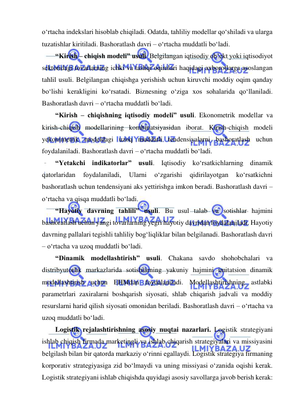  
o‘rtacha indekslari hisoblab chiqiladi. Odatda, tahliliy modellar qo‘shiladi va ularga 
tuzatishlar kiritiladi. Bashoratlash davri – o‘rtacha muddatli bo‘ladi. 
“Kirish – chiqish modeli” usuli. Belgilangan iqtisodiy ob’ekt yoki iqtisodiyot 
sektoridagi tovarlarning ichki va tashqi oqimlari haqidagi axborotlarga asoslangan 
tahlil usuli. Belgilangan chiqishga yerishish uchun kiruvchi moddiy oqim qanday 
bo‘lishi kerakligini ko‘rsatadi. Biznesning o‘ziga xos sohalarida qo‘llaniladi. 
Bashoratlash davri – o‘rtacha muddatli bo‘ladi. 
“Kirish – chiqishning iqtisodiy modeli” usuli. Ekonometrik modellar va 
kirish-chiqish modellarining kombinatsiyasidan iborat. Kirish-chiqish modeli 
yekonimetrik modeldagi uzoq muddatli tendensiyalarni bashoratlash uchun 
foydalaniladi. Bashoratlash davri – o‘rtacha muddatli bo‘ladi. 
“Yetakchi indikatorlar” usuli. Iqtisodiy ko‘rsatkichlarning dinamik 
qatorlaridan 
foydalaniladi, 
Ularni 
o‘zgarishi 
qidirilayotgan 
ko‘rsatkichni 
bashoratlash uchun tendensiyani aks yettirishga imkon beradi. Bashoratlash davri – 
o‘rtacha va qisqa muddatli bo‘ladi. 
“Hayotiy davrning tahlili” usuli. Bu usul talab va sotishlar hajmini 
bashoratlash uchun yangi tovarlarning yegri hayotiy davridan foydalaniladi. Hayotiy 
davrning pallalari tegishli tahliliy bog‘liqliklar bilan belgilanadi. Bashoratlash davri 
– o‘rtacha va uzoq muddatli bo‘ladi. 
“Dinamik modellashtirish” usuli. Chakana savdo shohobchalari va 
distribyutorlik markazlarida sotishlarning yakuniy hajmini imitatsion dinamik 
modellashtirish uchun EHMdan foydalaniladi. Modellashtirishning astlabki 
parametrlari zaxiralarni boshqarish siyosati, shlab chiqarish jadvali va moddiy 
resurslarni harid qilish siyosati omonidan beriladi. Bashoratlash davri – o‘rtacha va 
uzoq muddatli bo‘ladi. 
Logistik rejalashtirishning asosiy nuqtai nazarlari. Logistik strategiyani 
ishlab chiqish firmada marketingli va ishlab chiqarish strategiyalari va missiyasini 
belgilash bilan bir qatorda markaziy o‘rinni egallaydi. Logistik strategiya firmaning 
korporativ strategiyasiga zid bo‘lmaydi va uning missiyasi o‘zanida oqishi kerak. 
Logistik strategiyani ishlab chiqishda quyidagi asosiy savollarga javob berish kerak: 
