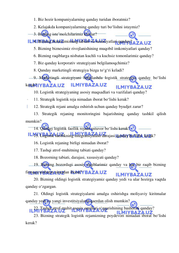  
1. Biz hozir kompaniyalarning qanday turidan iboratmiz? 
2. Kelajakda kompaniyalarning qanday turi bo‘lishni istaymiz? 
3. Bizning iste’molchilarimiz kimlar? 
4. Bizning biznesimizning tabiati va xususiyatlari qanday? 
5. Bizning biznesimiz rivojlanishining muqobil imkoniyatlari qanday?  
6. Bizning raqiblarga nisbatan kuchli va kuchsiz tomonlarimiz qanday?  
7. Biz qanday korporativ strategiyani belgilamoqchimiz? 
8. Qanday marketingli strategiya bizga to‘g‘ri keladi? 
9. Marketingli strategiyani belgilashda logistik strategiya qanday bo‘lishi 
kerak? 
10. Logistik strategiyaning asosiy maqsadlari va vazifalari qanday? 
11. Strategik logistik reja nimadan iborat bo‘lishi kerak? 
12. Strategik rejani amalga oshirish uchun qanday byudjet zarur? 
13. Strategik rejaning monitoringini bajarishning qanday tashkil qilish 
mumkin? 
14. Qanday logistik faollik rejada ustuvor bo‘lishi kerak? 
15. Logistik faollikning integratsiyalash darajasi qanday bo‘lishi  kerak? 
16. Logistik rejaning birligi nimadan iborat? 
17. Tashqi atrof-muhitning tabiati qanday? 
18. Bozorning tabiati, darajasi, xususiyati qanday? 
19. Bizning bozordagi asosiy raqiblarimiz qanday va har bir raqib bizning 
firmaga nisbatan nimadan iborat? 
20. Bizning oldingi logistik strategiyamiz qanday yedi va ular hozirga vaqtda 
qanday o‘zgargan. 
21. Oldingi logistik strategiyalarni amalga oshirishga moliyaviy kiritmalar 
qanday yedi va yangi investitsiyalarni qaerdan olish mumkin? 
22. Tashqi atrof-muhit asosiy omillari o‘zgarishining bashorati qanday?  
23. Bizning strategik logistik rejamizning poydevori nimadan iborat bo‘lishi 
kerak? 

