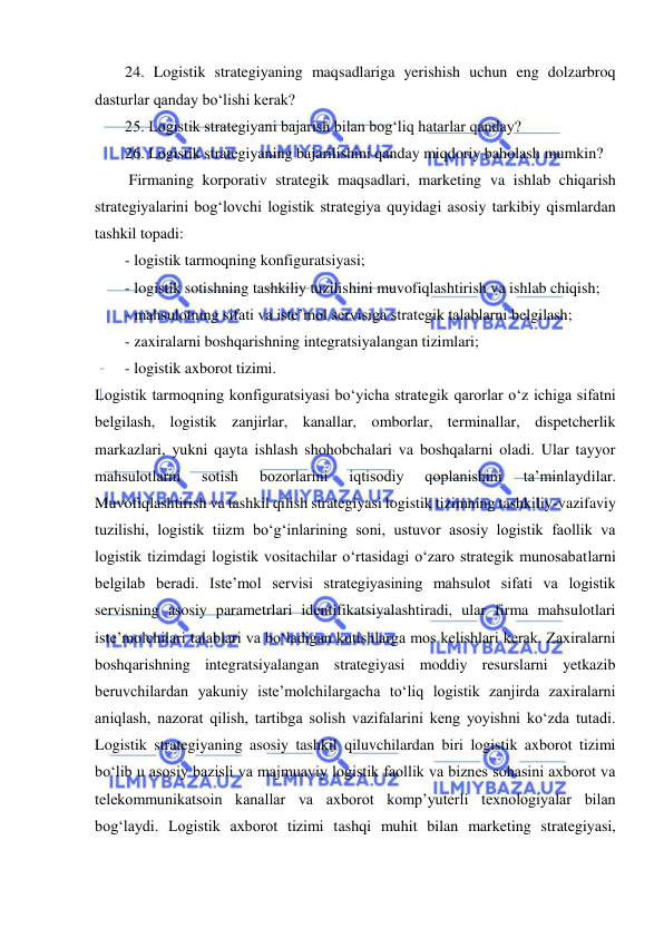  
24. Logistik strategiyaning maqsadlariga yerishish uchun eng dolzarbroq 
dasturlar qanday bo‘lishi kerak?  
25. Logistik strategiyani bajarish bilan bog‘liq hatarlar qanday? 
26. Logistik strategiyaning bajarilishini qanday miqdoriy baholash mumkin? 
 Firmaning korporativ strategik maqsadlari, marketing va ishlab chiqarish 
strategiyalarini bog‘lovchi logistik strategiya quyidagi asosiy tarkibiy qismlardan 
tashkil topadi: 
- logistik tarmoqning konfiguratsiyasi; 
- logistik sotishning tashkiliy tuzilishini muvofiqlashtirish va ishlab chiqish; 
- mahsulotning sifati va iste’mol servisiga strategik talablarni belgilash; 
- zaxiralarni boshqarishning integratsiyalangan tizimlari; 
- logistik axborot tizimi. 
Logistik tarmoqning konfiguratsiyasi bo‘yicha strategik qarorlar o‘z ichiga sifatni 
belgilash, logistik zanjirlar, kanallar, omborlar, terminallar, dispetcherlik 
markazlari, yukni qayta ishlash shohobchalari va boshqalarni oladi. Ular tayyor 
mahsulotlarni 
sotish 
bozorlarini 
iqtisodiy 
qoplanishini 
ta’minlaydilar. 
Muvofiqlashtirish va tashkil qilish strategiyasi logistik tizimning tashkiliy-vazifaviy 
tuzilishi, logistik tiizm bo‘g‘inlarining soni, ustuvor asosiy logistik faollik va 
logistik tizimdagi logistik vositachilar o‘rtasidagi o‘zaro strategik munosabatlarni 
belgilab beradi. Iste’mol servisi strategiyasining mahsulot sifati va logistik 
servisning asosiy parametrlari identifikatsiyalashtiradi, ular firma mahsulotlari 
iste’molchilari talablari va bo‘ladigan kutishlarga mos kelishlari kerak. Zaxiralarni 
boshqarishning integratsiyalangan strategiyasi moddiy resurslarni yetkazib 
beruvchilardan yakuniy iste’molchilargacha to‘liq logistik zanjirda zaxiralarni 
aniqlash, nazorat qilish, tartibga solish vazifalarini keng yoyishni ko‘zda tutadi. 
Logistik strategiyaning asosiy tashkil qiluvchilardan biri logistik axborot tizimi 
bo‘lib u asosiy bazisli va majmuaviy logistik faollik va biznes sohasini axborot va 
telekommunikatsoin kanallar va axborot komp’yuterli texnologiyalar bilan 
bog‘laydi. Logistik axborot tizimi tashqi muhit bilan marketing strategiyasi, 
