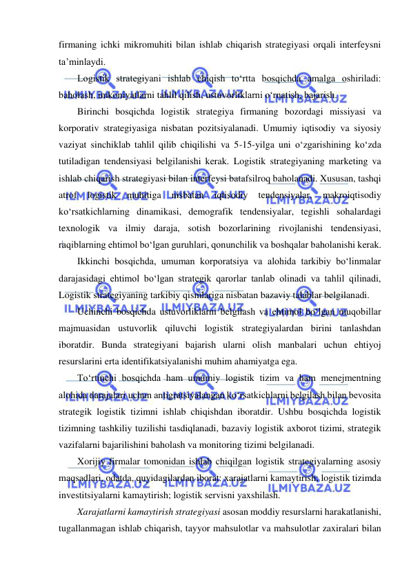  
firmaning ichki mikromuhiti bilan ishlab chiqarish strategiyasi orqali interfeysni 
ta’minlaydi. 
Logistik strategiyani ishlab chiqish to‘rtta bosqichda amalga oshiriladi: 
baholash, imkoniyatlarni tahlil qilish, ustuvorliklarni o‘rnatish, bajarish.  
Birinchi bosqichda logistik strategiya firmaning bozordagi missiyasi va 
korporativ strategiyasiga nisbatan pozitsiyalanadi. Umumiy iqtisodiy va siyosiy 
vaziyat sinchiklab tahlil qilib chiqilishi va 5-15-yilga uni o‘zgarishining ko‘zda 
tutiladigan tendensiyasi belgilanishi kerak. Logistik strategiyaning marketing va 
ishlab chiqarish strategiyasi bilan interfeysi batafsilroq baholanadi. Xususan, tashqi 
atrof 
logistik 
muhitiga 
nisbatan 
iqtisodiy 
tendensiyalar, 
makroiqtisodiy 
ko‘rsatkichlarning dinamikasi, demografik tendensiyalar, tegishli sohalardagi 
texnologik va ilmiy daraja, sotish bozorlarining rivojlanishi tendensiyasi, 
raqiblarning ehtimol bo‘lgan guruhlari, qonunchilik va boshqalar baholanishi kerak. 
Ikkinchi bosqichda, umuman korporatsiya va alohida tarkibiy bo‘linmalar 
darajasidagi ehtimol bo‘lgan strategik qarorlar tanlab olinadi va tahlil qilinadi, 
Logistik strategiyaning tarkibiy qismlariga nisbatan bazaviy talablar belgilanadi. 
Uchinchi bosqichda ustuvorliklarni belgilash va ehtimol bo‘lgan muqobillar 
majmuasidan ustuvorlik qiluvchi logistik strategiyalardan birini tanlashdan 
iboratdir. Bunda strategiyani bajarish ularni olish manbalari uchun ehtiyoj 
resurslarini erta identifikatsiyalanishi muhim ahamiyatga ega. 
To‘rtinchi bosqichda ham umumiy logistik tizim va ham menejmentning 
alohida darajalari uchun antigratsiyalangan ko‘rsatkichlarni belgilash bilan bevosita 
strategik logistik tizimni ishlab chiqishdan iboratdir. Ushbu bosqichda logistik 
tizimning tashkiliy tuzilishi tasdiqlanadi, bazaviy logistik axborot tizimi, strategik 
vazifalarni bajarilishini baholash va monitoring tizimi belgilanadi. 
Xorijiy firmalar tomonidan ishlab chiqilgan logistik strategiyalarning asosiy 
maqsadlari, odatda, quyidagilardan iborat: xarajatlarni kamaytirish; logistik tizimda 
investitsiyalarni kamaytirish; logistik servisni yaxshilash.  
Xarajatlarni kamaytirish strategiyasi asosan moddiy resurslarni harakatlanishi, 
tugallanmagan ishlab chiqarish, tayyor mahsulotlar va mahsulotlar zaxiralari bilan 
