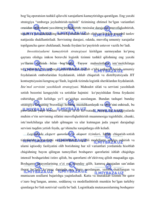  
bog‘liq operatsion tashkil qiluvchi xarajatlarni kamaytirishga qaratilgan. Eng yaxshi 
strategiya “omborga joylashtirish-tashish” tizimining ehtimol bo‘lgan variantlari 
orasidan omborlarni yaxshiroq joylashtirish, zaxiralar darajasini muvofiqlashtirish, 
topish va yo‘nalishlarning muvofiq usullari tanlab olish yo‘li bilan muqobil tanlov 
natijasida shakllantiriladi. Servisning darajasi, odatda, muvofiq umumiy xarajatlar 
topilguncha qaror cheklanadi, bunda foydani ko‘paytirish ustuvor vazifa bo‘ladi.  
Investitsiyalarni kamaytirish strategiyasi kiritilgan sarmoyadan ko‘proq 
qaytara olishga imkon beruvchi logistik tizimni tashkil qilishning eng yaxshi 
yo‘llarini qidirish bilan bog‘liqdir. Tayyor mahsulotlarni iste’molchilarga 
to‘g‘ridan-to‘g‘ri (omborga joylashtirishni chetlab o‘tib) yetkazib berish, umumiy 
foydalanish omborlaridan foydalanish, ishlab chiqarish va distribyutsiyada JIT 
kontseptsiyasini kengroq qo‘llash, logistik tizimda logistik sheriklardan foydalanish. 
Iste’mol servisini yaxshilash strategiyasi. Mahsulot sifati va servisni yaxshilash 
sotish bozorini kengayishi va sotishlar hajmini  ko‘payishidan firma foydasini 
oshirishga olib kelishga yo‘l qo‘yishga asoslangan. Bundan tashqari bunday 
strategiya firmaning bozordagi holatini mustahkamlaydi va obro‘sini oshiradi, bu 
pirovardida yalpi foydani o‘sishiga ta’sir ko‘rsatadi. Ammo, bu strategiyalarda 
muhim o‘rin servisning sifatini muvofiqlashtirish muammosiga tegishlidir, chunki, 
iste’molchilarga ular talab qilmagan va ular kutmagan juda yuqori darajadagi 
servisni taqdim yetish foyda, qo‘shimcha xarajatlarga olib keladi. 
Logistikada ekspert qarorlari va ekspert tizimlari. Ishlab chiqarish-sotish 
tizimlarida jarayonlarni moliyalashtirish, tegishli modellarni amalga oshirish va 
ularni iqtisodiy faoliyatini olib borishning har xil variantlari yordamida hisoblab 
chiqishning bayon qilingan tamoyillari boshqaruv qarorlarini ishlab chiqishga 
intensif boshqarishni ixtiro qilish, bu qarorlarni ob’ektivroq qilish maqsadiga ega. 
Boshqaruv jarayonlarining o‘zi esa, shunday qilib, kamroq darajadan san’atdan 
iborat bo‘ladi, ko‘proq darajada esa, ilmiy asoslangan, yaxshi shakllangan va 
muntazam usullarni bajarishga yaqinlashadi. Katta va murakkab tizimni bir qator 
o‘zaro bog‘langan, ammo, soddaroq va modellashtirish mumkin bo‘lgan tarkibiy 
qismlarga bo‘lish notrivial vazifa bo‘ladi. Logistikada mutaxassislarning boshqaruv 
