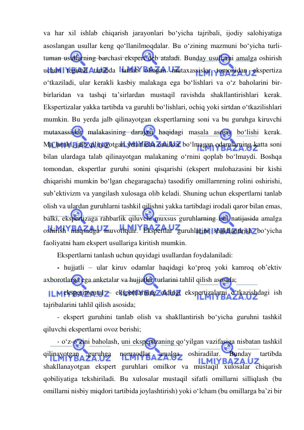  
va har xil ishlab chiqarish jarayonlari bo‘yicha tajribali, ijodiy salohiyatiga 
asoslangan usullar keng qo‘llanilmoqdalar. Bu o‘zining mazmuni bo‘yicha turli-
tuman usullarning barchasi ekspert deb ataladi. Bunday usullarni amalga oshirish 
uchun tegishli tartibda tanlab olingan mutaxassislar tomonidan ekspertiza 
o‘tkaziladi, ular kerakli kasbiy malakaga ega bo‘lishlari va o‘z baholarini bir-
birlaridan va tashqi ta’sirlardan mustaqil ravishda shakllantirishlari kerak. 
Ekspertizalar yakka tartibda va guruhli bo‘lishlari, ochiq yoki sirtdan o‘tkazilishlari 
mumkin. Bu yerda jalb qilinayotgan ekspertlarning soni va bu guruhga kiruvchi 
mutaxassislar malakasining darajasi haqidagi masala asosiy bo‘lishi kerak. 
Ma’lumki, jalb qilinayotgan yetarlicha omilkor bo‘lmagan odamlarning katta soni 
bilan ulardaga talab qilinayotgan malakaning o‘rnini qoplab bo‘lmaydi. Boshqa 
tomondan, ekspertlar guruhi sonini qisqarishi (ekspert mulohazasini bir kishi 
chiqarishi mumkin bo‘lgan chegaragacha) tasodifiy omillarnrning rolini oshirishi, 
sub’ektivizm va yangilash xulosaga olib keladi. Shuning uchun ekspertlarni tanlab 
olish va ulardan guruhlarni tashkil qilishni yakka tartibdagi irodali qaror bilan emas, 
balki, ekspertizaga rahbarlik qiluvchi muxsus guruhlarning ishi natijasida amalga 
oshirish maqsadga muvofiqdir. Ekspertlar guruhlarini shakllantirish bo‘yicha 
faoliyatni ham ekspert usullariga kiritish mumkin.  
Ekspertlarni tanlash uchun quyidagi usullardan foydalaniladi: 
- hujjatli – ular kiruv odamlar haqidagi ko‘proq yoki kamroq ob’ektiv 
axborotlarga ega anketalar va hujjatlar turlarini tahlil qilish asosida; 
- eksperimental – ekspertlarning oldingi ekspertizalarni o‘tkazishdagi ish 
tajribalarini tahlil qilish asosida; 
- ekspert guruhini tanlab olish va shakllantirish bo‘yicha guruhni tashkil 
qiluvchi ekspertlarni ovoz berishi; 
- o‘z-o‘zini baholash, uni ekspertizaning qo‘yilgan vazifasiga nisbatan tashkil 
qilinayotgan 
guruhga 
nomzodlar 
amalga 
oshiradilar. 
Bunday 
tartibda 
shakllanayotgan ekspert guruhlari omilkor va mustaqil xulosalar chiqarish 
qobiliyatiga tekshiriladi. Bu xulosalar mustaqil sifatli omillarni silliqlash (bu 
omillarni nisbiy miqdori tartibida joylashtirish) yoki o‘lcham (bu omillarga ba’zi bir 
