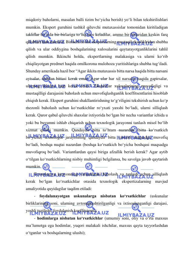  
miqdoriy baholarni, masalan balli tizim bo‘yicha berish) yo‘li bilan tekshirilishlari 
mumkin. Ekspert guruhini tashkil qiluvchi mutaxassislar tomonidan kiritiladigan 
takliflar ba’zida bir-birlariga to‘liq mos keladilar, ammo bir birlaridan keskin farq 
qilishlari ham mumkin. Birinchi holda, ekspertlarning mustaqil ekanliklridan shubha 
qilish va ular oddiygina boshqalarining xulosalarini qaytarayotganliklarini tahlil 
qilish mumkin. Ikkinchi holda, ekspertlarning malakasiga va ularni ko‘rib 
chiqilayotgan predmet haqida omilkorona mulohoza yuritishlariga shubha tug‘iladi. 
Shunday amerikada hazil bor “Agar ikkita mutaxassis bitta narsa haqida bitta narsani 
aytsalar, ulardan bittasi kerak emas. Agar ular har xil narsalar haqida gapirsalar, 
ularning ikkalasi ham kerak emas”. Ekspertlar xulosalarining muvofiqligi va 
mustaqilligi darajasini baholash uchun muvofiqlashganlik koeffitsentlarini hisoblab 
chiqish kerak. Ekspert guruhini shakllantirishning to‘g‘riligini tekshirish uchun ko‘p 
mezonli baholash uchun ko‘rsatkichlar ro‘yxati yaxshi bo‘ladi, ularni silliqlash 
kerak. Qaror qabul qiluvchi shaxslar ixtiyorida bo‘lgan bir necha variantlar ichida u 
yoki bu buyumni ishlab chiqarish uchun texnologik jarayonni tanlash misol bo‘lib 
xizmat qilishi mumkin. Qandaydir bitta to‘htam nazardan (bitta ko‘rsatkich 
bo‘yicha) texnologik jarayonning qandaydir bitta varianti maqsadga muvofiq 
bo‘ladi, boshqa nuqtai nazardan (boshqa ko‘rsatkich bo‘yicha boshqasi maqsadga 
muvofiqroq bo‘ladi. Variantlardan qaysi biriga afzallik berish kerak? Agar aytib 
o‘tilgan ko‘rsatkichlarning nisbiy muhimligi belgilansa, bu savolga javob qaytarish 
mumkin.  
Texnologiya jarayonning variantlarini baholash va tanlash uchun silliqlash 
kerak bo‘lgan ko‘rsatkichlar orasida texnologik ekspertizalarning mavjud 
amaliyotida quyidagilar taqdim etiladi: 
- foydalanayotgan uskunalarga nisbatan ko‘rsatkichlar (uskunalar 
birliklarining soni, ularning avtomatlashtirilganligi va ixtisoslanganligi darajasi, 
yoshli tuzilishi, foydalanish koeffitsienti);  
- hodimlarga nisbatan ko‘rsatkichlar (umumiy soni, oliy va o‘rta maxsus 
ma’lumotga ega hodimlar, yuqori malakali ishchilar, maxsus qayta tayyorlashdan 
o‘tganlar va boshqalarning ulushi); 
