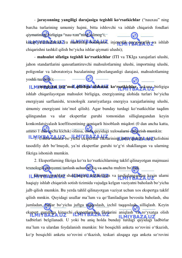  
- jarayonning yangiligi darajasiga tegishli ko‘rsatkichlar (“nauxau” ning 
barcha turlarining umumiy hajmi, bitta ishlovchi va ishlab chiqarish fondlari 
qiymatining birligiga “nau-xau”ning salmog‘i, 
komp’yuterlashtirish va marketing boshqaruv, injenerlik tayyorgarlik va ishlab 
chiqarishni tashkil qilish bo‘yicha ishlar qiymati ulushi); 
- mahsulot sifatiga tegishli ko‘rsatkichlar (ITI va TKIga xarajatlari ulushi, 
jahon standartlarini qanoatlantiruvchi mahsulotlarning ulushi, importning ulushi, 
poligonlar va laboratoriya bazalarining jihozlanganligi darajasi, mahsulotlarning 
yoshli tuzilishi); 
- energiyani iste’mol qilishga nisbatan ko‘rsatkichlar, uskuna birligiga 
ishlab chiqarilayotgan mahsulot birligiga, energiyaning alohida turlari bo‘yicha 
energiyani sarflanishi, texnologik zaruriyatlarga energiya xarajatlarining ulushi, 
umumiy energiyani iste’mol qilish). Agar bunday turdagi ko‘rsatkichlar taqdim 
qilingandan va ular ekspertlar guruhi tomonidan silliqlangandan keyin 
konkordatsiyalash koeffitsentining qoniqarli hisoblash miqdori (0 dan ancha katta, 
ammo 1 dan ancha kichik) olinsa, unda quyidagi xulosalarni chiqarish mumkin: 
1. Ushba masala bo‘yicha ekspertlar fikrlarining katta qismini mos kelishini 
tasodifiy deb bo‘lmaydi, ya’ni ekspertlar guruhi to‘g‘ri shakllangan va ularning 
fikriga ishonish mumkin.  
2. Ekspertlarning fikriga ko‘ra ko‘rsatkichlarning taklif qilinayotgan majmuasi 
texnologik jarayonni tanlash uchun to‘liq va ancha muhim bo‘ladi. 
Ekspert guruhlari shakllangan, tekshirilgan va tasdiqlangandan keyin ularni 
haqiqiy ishlab chiqarish sotish tizimida vujudga kelgan vaziyatni baholash bo‘yicha 
jalb qilish mumkin. Bu yerda tahlil qilinayotgan vaziyat uchun xos ekspertga taklif 
qilish mmkin. Quyidagi usullar ma’lum va qo‘llaniladigan bevosita baholash, shu 
jumladan, ballar bo‘yicha juftga taqqoslash, izchil taqqoslash, silliqlash. Keyin 
ekspert guruhiga kiruvchi ekspertlarning fikrlarini aniqlash va ro‘yxatga olish 
tadbirlari belgilanadi. U yoki bu aniq holda bunday turdagi quyidagi tadbirlar 
ma’lum va ulardan foydalanish mumkin: bir bosqichli anketa so‘rovini o‘tkazish, 
ko‘p bosqichli anketa so‘rovini o‘tkazish, teskari aloqaga ega anketa so‘rovini 
