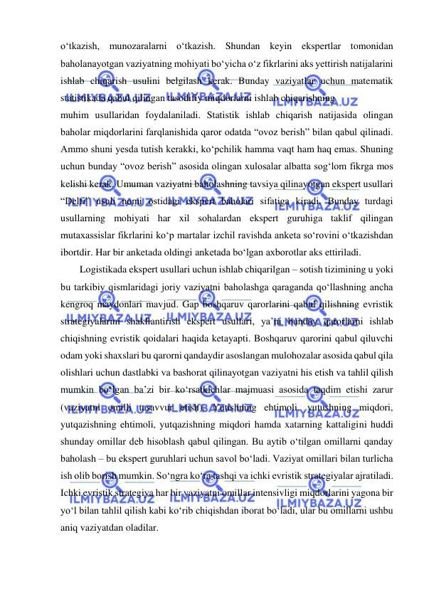  
o‘tkazish, munozaralarni o‘tkazish. Shundan keyin ekspertlar tomonidan 
baholanayotgan vaziyatning mohiyati bo‘yicha o‘z fikrlarini aks yettirish natijalarini 
ishlab chiqarish usulini belgilash kerak. Bunday vaziyatlar uchun matematik 
statistikada qabul qilingan tasodifiy miqdorlarni ishlab chiqarishning 
muhim usullaridan foydalaniladi. Statistik ishlab chiqarish natijasida olingan 
baholar miqdorlarini farqlanishida qaror odatda “ovoz berish” bilan qabul qilinadi. 
Ammo shuni yesda tutish kerakki, ko‘pchilik hamma vaqt ham haq emas. Shuning 
uchun bunday “ovoz berish” asosida olingan xulosalar albatta sog‘lom fikrga mos 
kelishi kerak. Umuman vaziyatni baholashning tavsiya qilinayotgan ekspert usullari 
“Delfi” usuli nomi ostidagi ekspert baholari sifatiga kiradi. Bunday turdagi 
usullarning mohiyati har xil sohalardan ekspert guruhiga taklif qilingan 
mutaxassislar fikrlarini ko‘p martalar izchil ravishda anketa so‘rovini o‘tkazishdan 
ibortdir. Har bir anketada oldingi anketada bo‘lgan axborotlar aks ettiriladi.   
Logistikada ekspert usullari uchun ishlab chiqarilgan – sotish tizimining u yoki 
bu tarkibiy qismlaridagi joriy vaziyatni baholashga qaraganda qo‘llashning ancha 
kengroq maydonlari mavjud. Gap boshqaruv qarorlarini qabul qilishning evristik 
strategiyalarini shakllantirish ekspert usullari, ya’ni bunday qarorlarni ishlab 
chiqishning evristik qoidalari haqida ketayapti. Boshqaruv qarorini qabul qiluvchi 
odam yoki shaxslari bu qarorni qandaydir asoslangan mulohozalar asosida qabul qila 
olishlari uchun dastlabki va bashorat qilinayotgan vaziyatni his etish va tahlil qilish 
mumkin bo‘lgan ba’zi bir ko‘rsatkichlar majmuasi asosida taqdim etishi zarur 
(vaziyatni omilli tasavvur etish). Yutishning ehtimoli, yutushning miqdori, 
yutqazishning ehtimoli, yutqazishning miqdori hamda xatarning kattaligini huddi 
shunday omillar deb hisoblash qabul qilingan. Bu aytib o‘tilgan omillarni qanday 
baholash – bu ekspert guruhlari uchun savol bo‘ladi. Vaziyat omillari bilan turlicha 
ish olib borish mumkin. So‘ngra ko‘ra tashqi va ichki evristik strategiyalar ajratiladi. 
Ichki evristik strategiya har bir vaziyatni omillar intensivligi miqdorlarini yagona bir 
yo‘l bilan tahlil qilish kabi ko‘rib chiqishdan iborat bo‘ladi, ular bu omillarni ushbu 
aniq vaziyatdan oladilar.  
